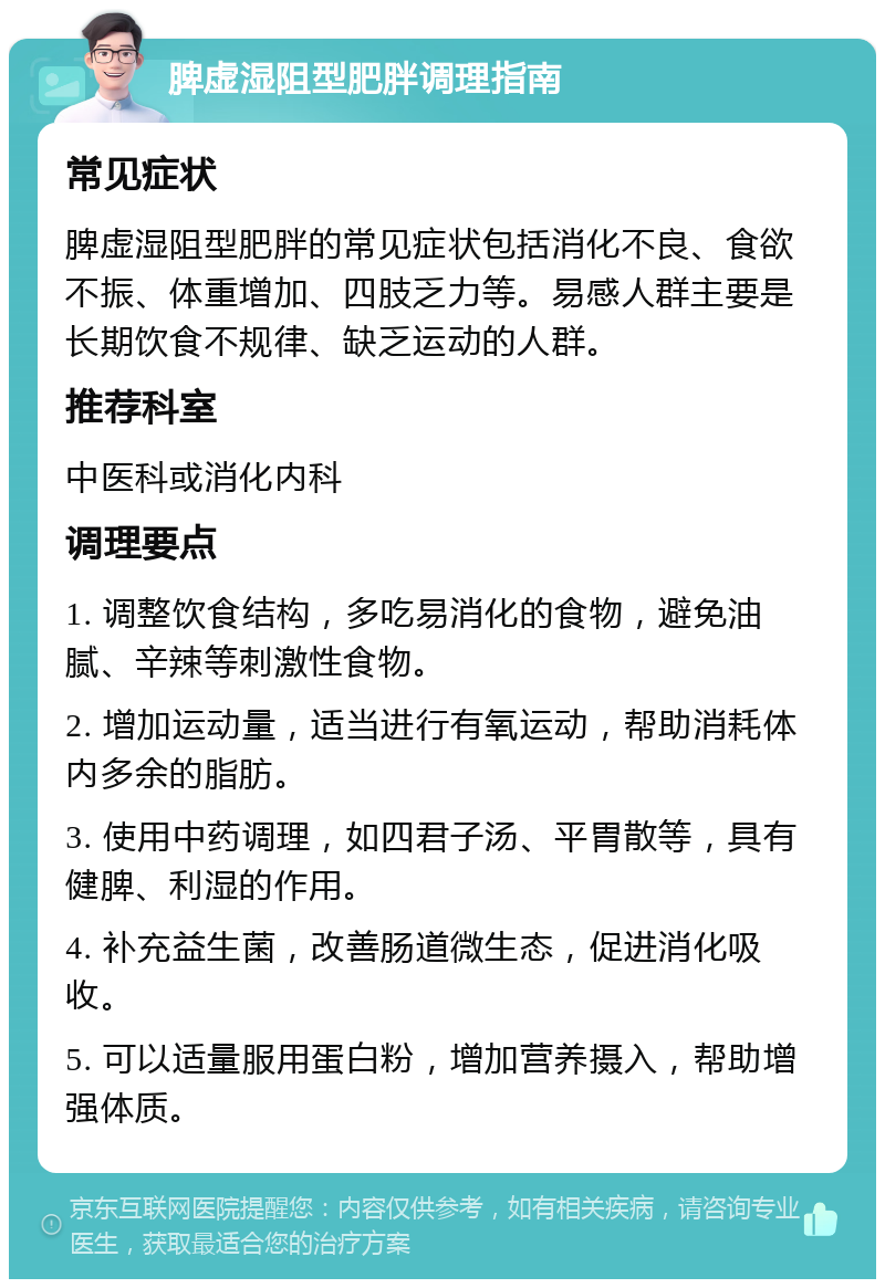 脾虚湿阻型肥胖调理指南 常见症状 脾虚湿阻型肥胖的常见症状包括消化不良、食欲不振、体重增加、四肢乏力等。易感人群主要是长期饮食不规律、缺乏运动的人群。 推荐科室 中医科或消化内科 调理要点 1. 调整饮食结构，多吃易消化的食物，避免油腻、辛辣等刺激性食物。 2. 增加运动量，适当进行有氧运动，帮助消耗体内多余的脂肪。 3. 使用中药调理，如四君子汤、平胃散等，具有健脾、利湿的作用。 4. 补充益生菌，改善肠道微生态，促进消化吸收。 5. 可以适量服用蛋白粉，增加营养摄入，帮助增强体质。