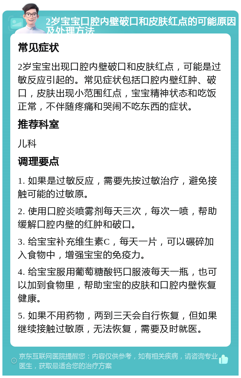 2岁宝宝口腔内壁破口和皮肤红点的可能原因及处理方法 常见症状 2岁宝宝出现口腔内壁破口和皮肤红点，可能是过敏反应引起的。常见症状包括口腔内壁红肿、破口，皮肤出现小范围红点，宝宝精神状态和吃饭正常，不伴随疼痛和哭闹不吃东西的症状。 推荐科室 儿科 调理要点 1. 如果是过敏反应，需要先按过敏治疗，避免接触可能的过敏原。 2. 使用口腔炎喷雾剂每天三次，每次一喷，帮助缓解口腔内壁的红肿和破口。 3. 给宝宝补充维生素C，每天一片，可以碾碎加入食物中，增强宝宝的免疫力。 4. 给宝宝服用葡萄糖酸钙口服液每天一瓶，也可以加到食物里，帮助宝宝的皮肤和口腔内壁恢复健康。 5. 如果不用药物，两到三天会自行恢复，但如果继续接触过敏原，无法恢复，需要及时就医。