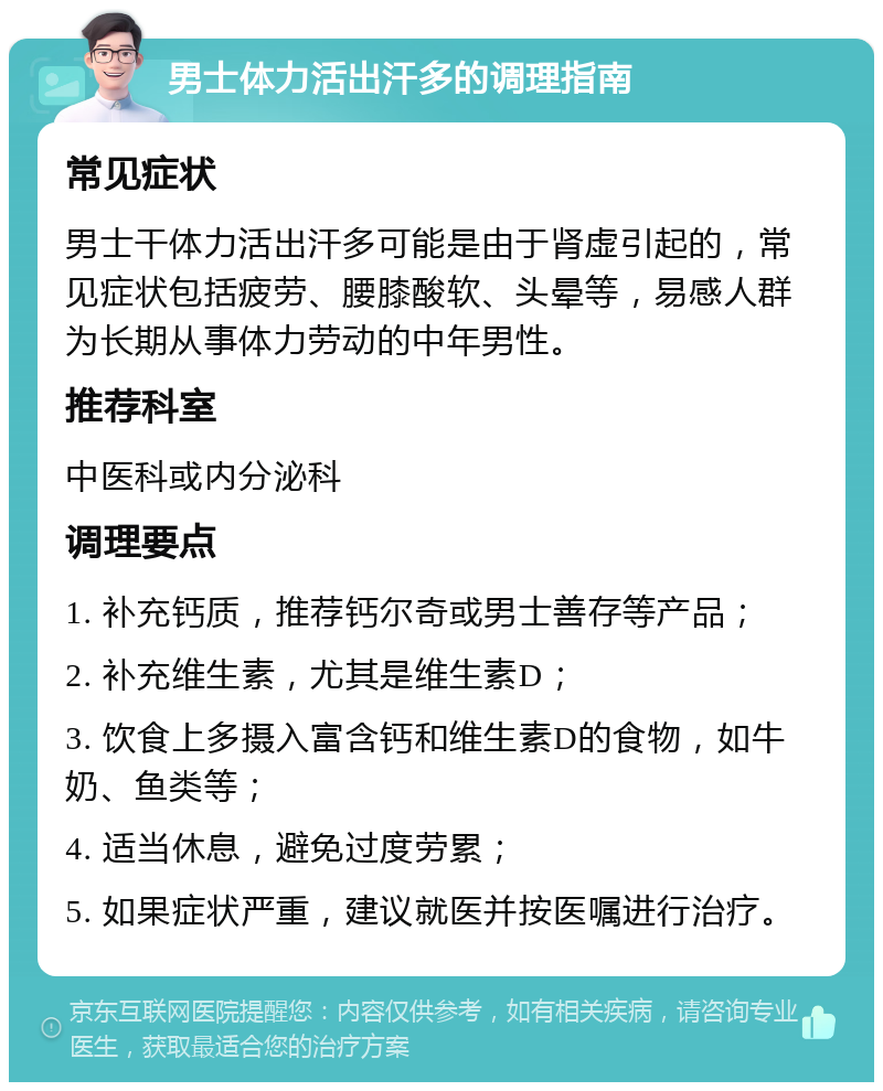 男士体力活出汗多的调理指南 常见症状 男士干体力活出汗多可能是由于肾虚引起的，常见症状包括疲劳、腰膝酸软、头晕等，易感人群为长期从事体力劳动的中年男性。 推荐科室 中医科或内分泌科 调理要点 1. 补充钙质，推荐钙尔奇或男士善存等产品； 2. 补充维生素，尤其是维生素D； 3. 饮食上多摄入富含钙和维生素D的食物，如牛奶、鱼类等； 4. 适当休息，避免过度劳累； 5. 如果症状严重，建议就医并按医嘱进行治疗。