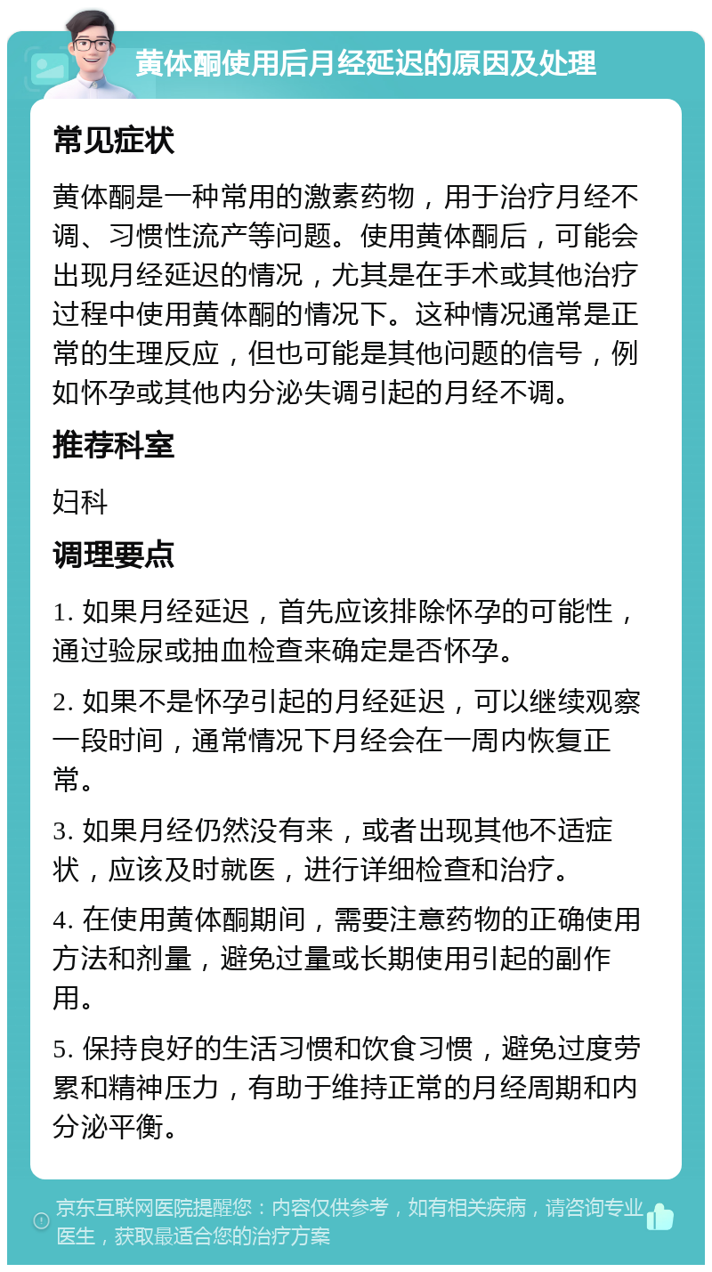 黄体酮使用后月经延迟的原因及处理 常见症状 黄体酮是一种常用的激素药物，用于治疗月经不调、习惯性流产等问题。使用黄体酮后，可能会出现月经延迟的情况，尤其是在手术或其他治疗过程中使用黄体酮的情况下。这种情况通常是正常的生理反应，但也可能是其他问题的信号，例如怀孕或其他内分泌失调引起的月经不调。 推荐科室 妇科 调理要点 1. 如果月经延迟，首先应该排除怀孕的可能性，通过验尿或抽血检查来确定是否怀孕。 2. 如果不是怀孕引起的月经延迟，可以继续观察一段时间，通常情况下月经会在一周内恢复正常。 3. 如果月经仍然没有来，或者出现其他不适症状，应该及时就医，进行详细检查和治疗。 4. 在使用黄体酮期间，需要注意药物的正确使用方法和剂量，避免过量或长期使用引起的副作用。 5. 保持良好的生活习惯和饮食习惯，避免过度劳累和精神压力，有助于维持正常的月经周期和内分泌平衡。