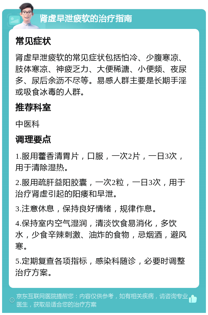 肾虚早泄疲软的治疗指南 常见症状 肾虚早泄疲软的常见症状包括怕冷、少腹寒凉、肢体寒凉、神疲乏力、大便稀溏、小便频、夜尿多、尿后余沥不尽等。易感人群主要是长期手淫或吸食冰毒的人群。 推荐科室 中医科 调理要点 1.服用藿香清胃片，口服，一次2片，一日3次，用于清除湿热。 2.服用疏肝益阳胶囊，一次2粒，一日3次，用于治疗肾虚引起的阳痿和早泄。 3.注意休息，保持良好情绪，规律作息。 4.保持室内空气湿润，清淡饮食易消化，多饮水，少食辛辣刺激、油炸的食物，忌烟酒，避风寒。 5.定期复查各项指标，感染科随诊，必要时调整治疗方案。