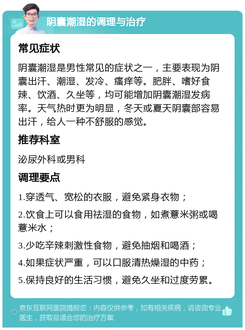 阴囊潮湿的调理与治疗 常见症状 阴囊潮湿是男性常见的症状之一，主要表现为阴囊出汗、潮湿、发冷、瘙痒等。肥胖、嗜好食辣、饮酒、久坐等，均可能增加阴囊潮湿发病率。天气热时更为明显，冬天或夏天阴囊部容易出汗，给人一种不舒服的感觉。 推荐科室 泌尿外科或男科 调理要点 1.穿透气、宽松的衣服，避免紧身衣物； 2.饮食上可以食用祛湿的食物，如煮薏米粥或喝薏米水； 3.少吃辛辣刺激性食物，避免抽烟和喝酒； 4.如果症状严重，可以口服清热燥湿的中药； 5.保持良好的生活习惯，避免久坐和过度劳累。