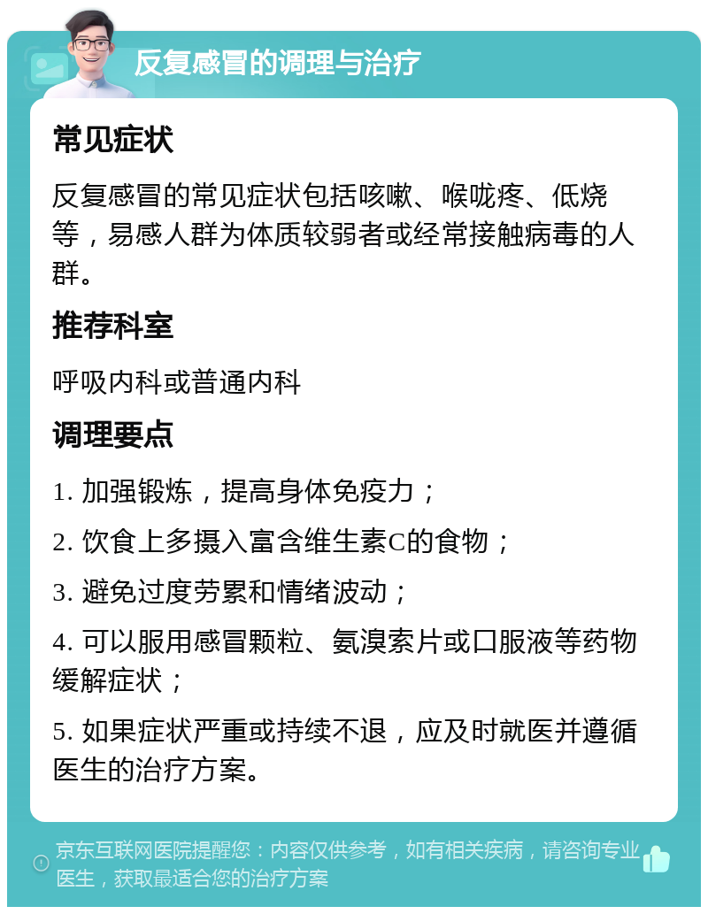 反复感冒的调理与治疗 常见症状 反复感冒的常见症状包括咳嗽、喉咙疼、低烧等，易感人群为体质较弱者或经常接触病毒的人群。 推荐科室 呼吸内科或普通内科 调理要点 1. 加强锻炼，提高身体免疫力； 2. 饮食上多摄入富含维生素C的食物； 3. 避免过度劳累和情绪波动； 4. 可以服用感冒颗粒、氨溴索片或口服液等药物缓解症状； 5. 如果症状严重或持续不退，应及时就医并遵循医生的治疗方案。