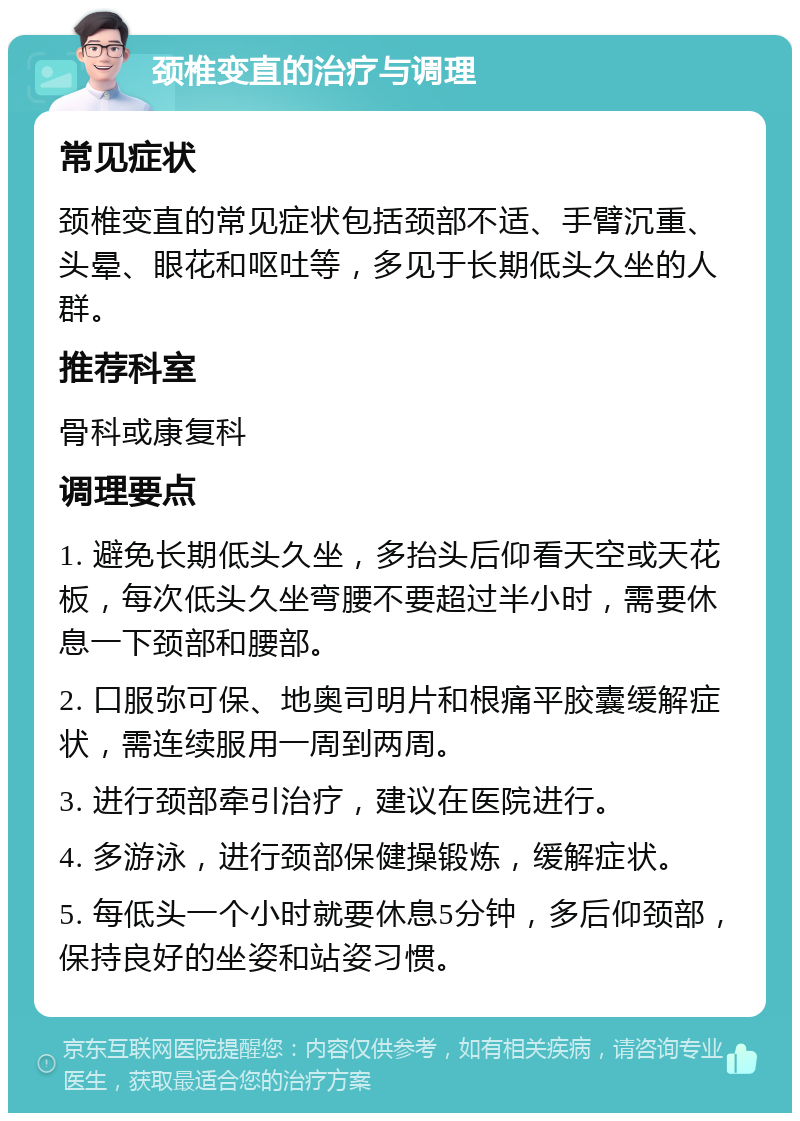 颈椎变直的治疗与调理 常见症状 颈椎变直的常见症状包括颈部不适、手臂沉重、头晕、眼花和呕吐等，多见于长期低头久坐的人群。 推荐科室 骨科或康复科 调理要点 1. 避免长期低头久坐，多抬头后仰看天空或天花板，每次低头久坐弯腰不要超过半小时，需要休息一下颈部和腰部。 2. 口服弥可保、地奥司明片和根痛平胶囊缓解症状，需连续服用一周到两周。 3. 进行颈部牵引治疗，建议在医院进行。 4. 多游泳，进行颈部保健操锻炼，缓解症状。 5. 每低头一个小时就要休息5分钟，多后仰颈部，保持良好的坐姿和站姿习惯。