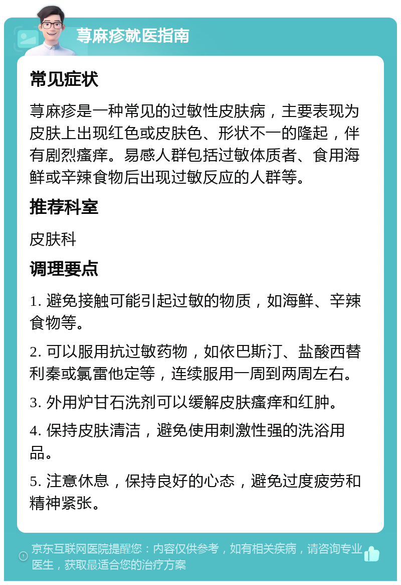 荨麻疹就医指南 常见症状 荨麻疹是一种常见的过敏性皮肤病，主要表现为皮肤上出现红色或皮肤色、形状不一的隆起，伴有剧烈瘙痒。易感人群包括过敏体质者、食用海鲜或辛辣食物后出现过敏反应的人群等。 推荐科室 皮肤科 调理要点 1. 避免接触可能引起过敏的物质，如海鲜、辛辣食物等。 2. 可以服用抗过敏药物，如依巴斯汀、盐酸西替利秦或氯雷他定等，连续服用一周到两周左右。 3. 外用炉甘石洗剂可以缓解皮肤瘙痒和红肿。 4. 保持皮肤清洁，避免使用刺激性强的洗浴用品。 5. 注意休息，保持良好的心态，避免过度疲劳和精神紧张。