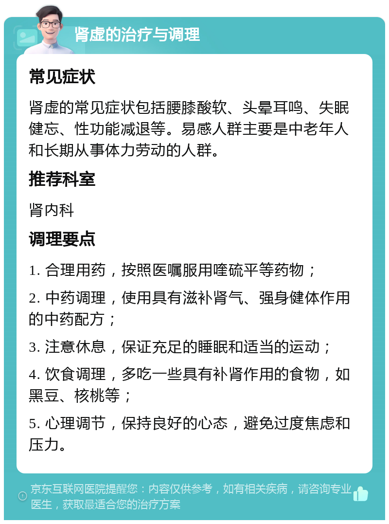 肾虚的治疗与调理 常见症状 肾虚的常见症状包括腰膝酸软、头晕耳鸣、失眠健忘、性功能减退等。易感人群主要是中老年人和长期从事体力劳动的人群。 推荐科室 肾内科 调理要点 1. 合理用药，按照医嘱服用喹硫平等药物； 2. 中药调理，使用具有滋补肾气、强身健体作用的中药配方； 3. 注意休息，保证充足的睡眠和适当的运动； 4. 饮食调理，多吃一些具有补肾作用的食物，如黑豆、核桃等； 5. 心理调节，保持良好的心态，避免过度焦虑和压力。