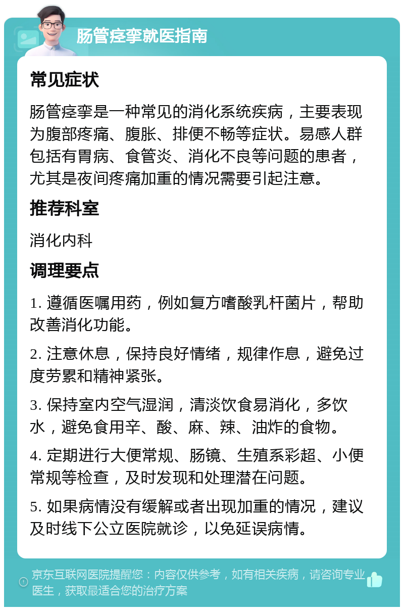 肠管痉挛就医指南 常见症状 肠管痉挛是一种常见的消化系统疾病，主要表现为腹部疼痛、腹胀、排便不畅等症状。易感人群包括有胃病、食管炎、消化不良等问题的患者，尤其是夜间疼痛加重的情况需要引起注意。 推荐科室 消化内科 调理要点 1. 遵循医嘱用药，例如复方嗜酸乳杆菌片，帮助改善消化功能。 2. 注意休息，保持良好情绪，规律作息，避免过度劳累和精神紧张。 3. 保持室内空气湿润，清淡饮食易消化，多饮水，避免食用辛、酸、麻、辣、油炸的食物。 4. 定期进行大便常规、肠镜、生殖系彩超、小便常规等检查，及时发现和处理潜在问题。 5. 如果病情没有缓解或者出现加重的情况，建议及时线下公立医院就诊，以免延误病情。