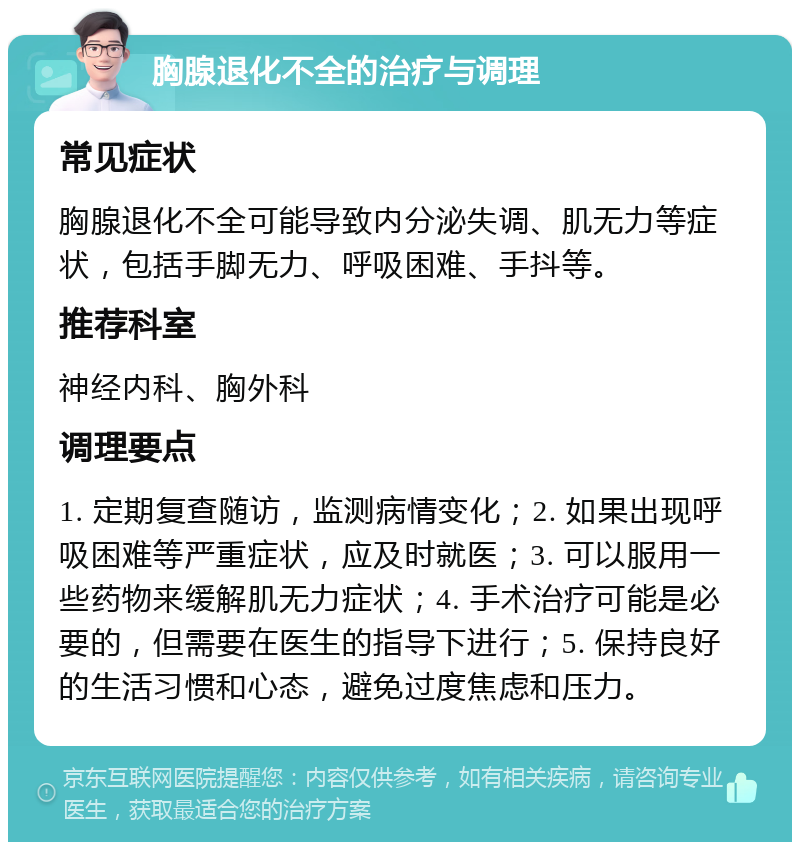 胸腺退化不全的治疗与调理 常见症状 胸腺退化不全可能导致内分泌失调、肌无力等症状，包括手脚无力、呼吸困难、手抖等。 推荐科室 神经内科、胸外科 调理要点 1. 定期复查随访，监测病情变化；2. 如果出现呼吸困难等严重症状，应及时就医；3. 可以服用一些药物来缓解肌无力症状；4. 手术治疗可能是必要的，但需要在医生的指导下进行；5. 保持良好的生活习惯和心态，避免过度焦虑和压力。