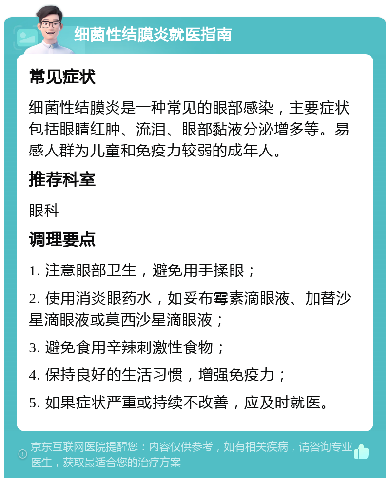 细菌性结膜炎就医指南 常见症状 细菌性结膜炎是一种常见的眼部感染，主要症状包括眼睛红肿、流泪、眼部黏液分泌增多等。易感人群为儿童和免疫力较弱的成年人。 推荐科室 眼科 调理要点 1. 注意眼部卫生，避免用手揉眼； 2. 使用消炎眼药水，如妥布霉素滴眼液、加替沙星滴眼液或莫西沙星滴眼液； 3. 避免食用辛辣刺激性食物； 4. 保持良好的生活习惯，增强免疫力； 5. 如果症状严重或持续不改善，应及时就医。