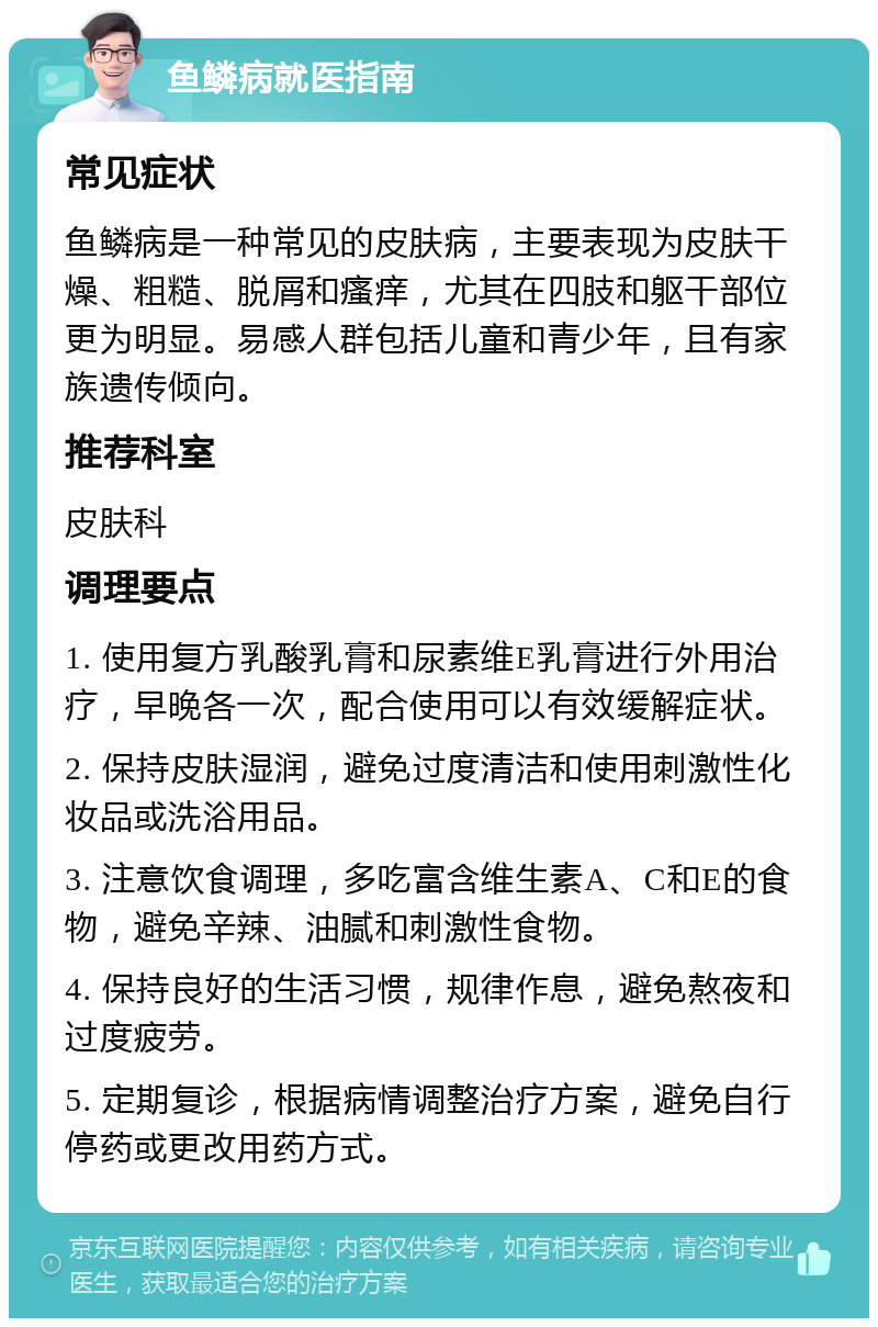 鱼鳞病就医指南 常见症状 鱼鳞病是一种常见的皮肤病，主要表现为皮肤干燥、粗糙、脱屑和瘙痒，尤其在四肢和躯干部位更为明显。易感人群包括儿童和青少年，且有家族遗传倾向。 推荐科室 皮肤科 调理要点 1. 使用复方乳酸乳膏和尿素维E乳膏进行外用治疗，早晚各一次，配合使用可以有效缓解症状。 2. 保持皮肤湿润，避免过度清洁和使用刺激性化妆品或洗浴用品。 3. 注意饮食调理，多吃富含维生素A、C和E的食物，避免辛辣、油腻和刺激性食物。 4. 保持良好的生活习惯，规律作息，避免熬夜和过度疲劳。 5. 定期复诊，根据病情调整治疗方案，避免自行停药或更改用药方式。