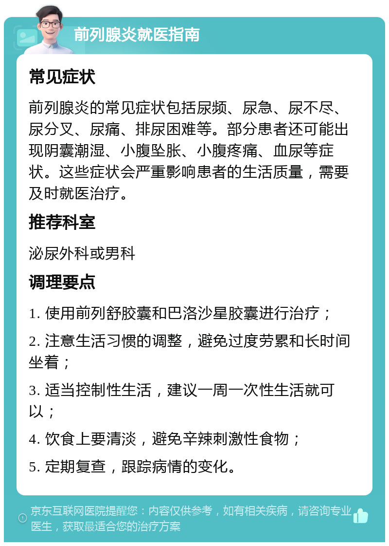 前列腺炎就医指南 常见症状 前列腺炎的常见症状包括尿频、尿急、尿不尽、尿分叉、尿痛、排尿困难等。部分患者还可能出现阴囊潮湿、小腹坠胀、小腹疼痛、血尿等症状。这些症状会严重影响患者的生活质量，需要及时就医治疗。 推荐科室 泌尿外科或男科 调理要点 1. 使用前列舒胶囊和巴洛沙星胶囊进行治疗； 2. 注意生活习惯的调整，避免过度劳累和长时间坐着； 3. 适当控制性生活，建议一周一次性生活就可以； 4. 饮食上要清淡，避免辛辣刺激性食物； 5. 定期复查，跟踪病情的变化。