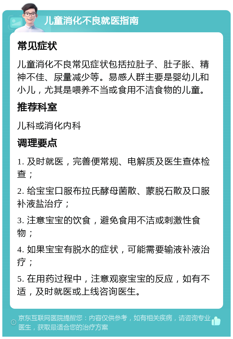 儿童消化不良就医指南 常见症状 儿童消化不良常见症状包括拉肚子、肚子胀、精神不佳、尿量减少等。易感人群主要是婴幼儿和小儿，尤其是喂养不当或食用不洁食物的儿童。 推荐科室 儿科或消化内科 调理要点 1. 及时就医，完善便常规、电解质及医生查体检查； 2. 给宝宝口服布拉氏酵母菌散、蒙脱石散及口服补液盐治疗； 3. 注意宝宝的饮食，避免食用不洁或刺激性食物； 4. 如果宝宝有脱水的症状，可能需要输液补液治疗； 5. 在用药过程中，注意观察宝宝的反应，如有不适，及时就医或上线咨询医生。