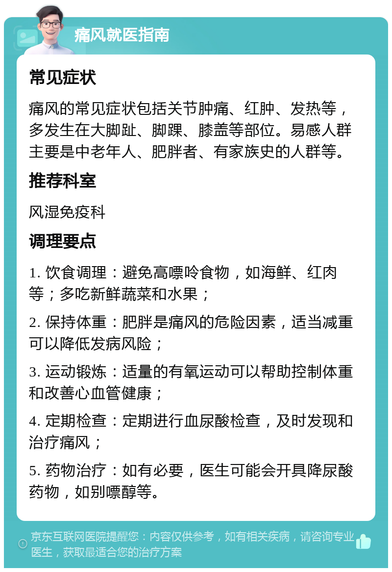 痛风就医指南 常见症状 痛风的常见症状包括关节肿痛、红肿、发热等，多发生在大脚趾、脚踝、膝盖等部位。易感人群主要是中老年人、肥胖者、有家族史的人群等。 推荐科室 风湿免疫科 调理要点 1. 饮食调理：避免高嘌呤食物，如海鲜、红肉等；多吃新鲜蔬菜和水果； 2. 保持体重：肥胖是痛风的危险因素，适当减重可以降低发病风险； 3. 运动锻炼：适量的有氧运动可以帮助控制体重和改善心血管健康； 4. 定期检查：定期进行血尿酸检查，及时发现和治疗痛风； 5. 药物治疗：如有必要，医生可能会开具降尿酸药物，如别嘌醇等。