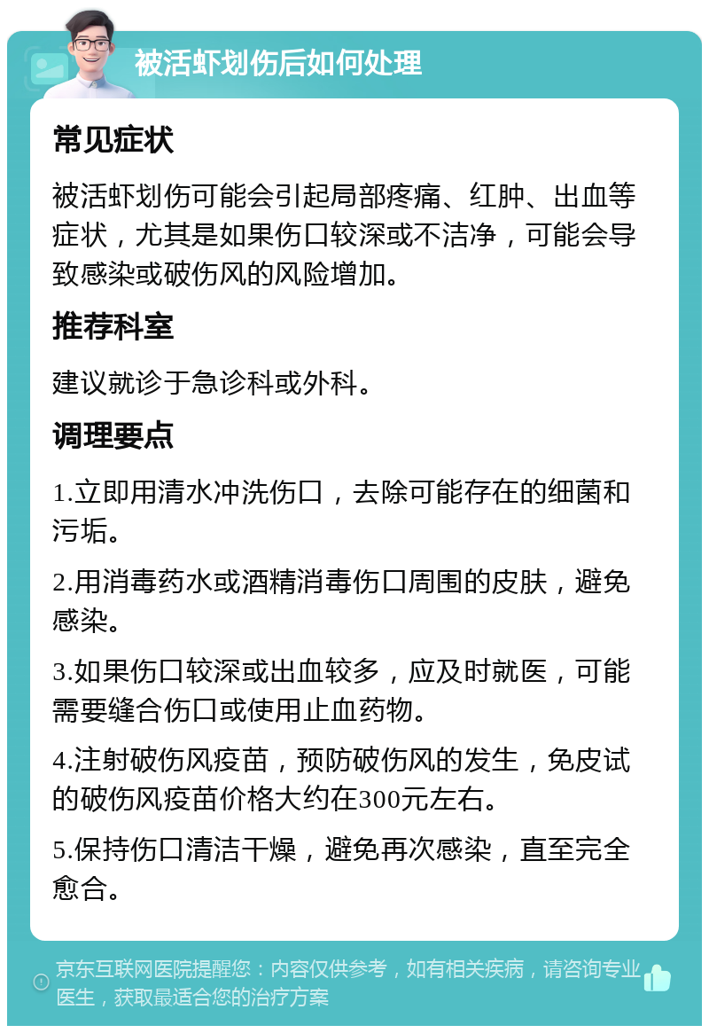 被活虾划伤后如何处理 常见症状 被活虾划伤可能会引起局部疼痛、红肿、出血等症状，尤其是如果伤口较深或不洁净，可能会导致感染或破伤风的风险增加。 推荐科室 建议就诊于急诊科或外科。 调理要点 1.立即用清水冲洗伤口，去除可能存在的细菌和污垢。 2.用消毒药水或酒精消毒伤口周围的皮肤，避免感染。 3.如果伤口较深或出血较多，应及时就医，可能需要缝合伤口或使用止血药物。 4.注射破伤风疫苗，预防破伤风的发生，免皮试的破伤风疫苗价格大约在300元左右。 5.保持伤口清洁干燥，避免再次感染，直至完全愈合。