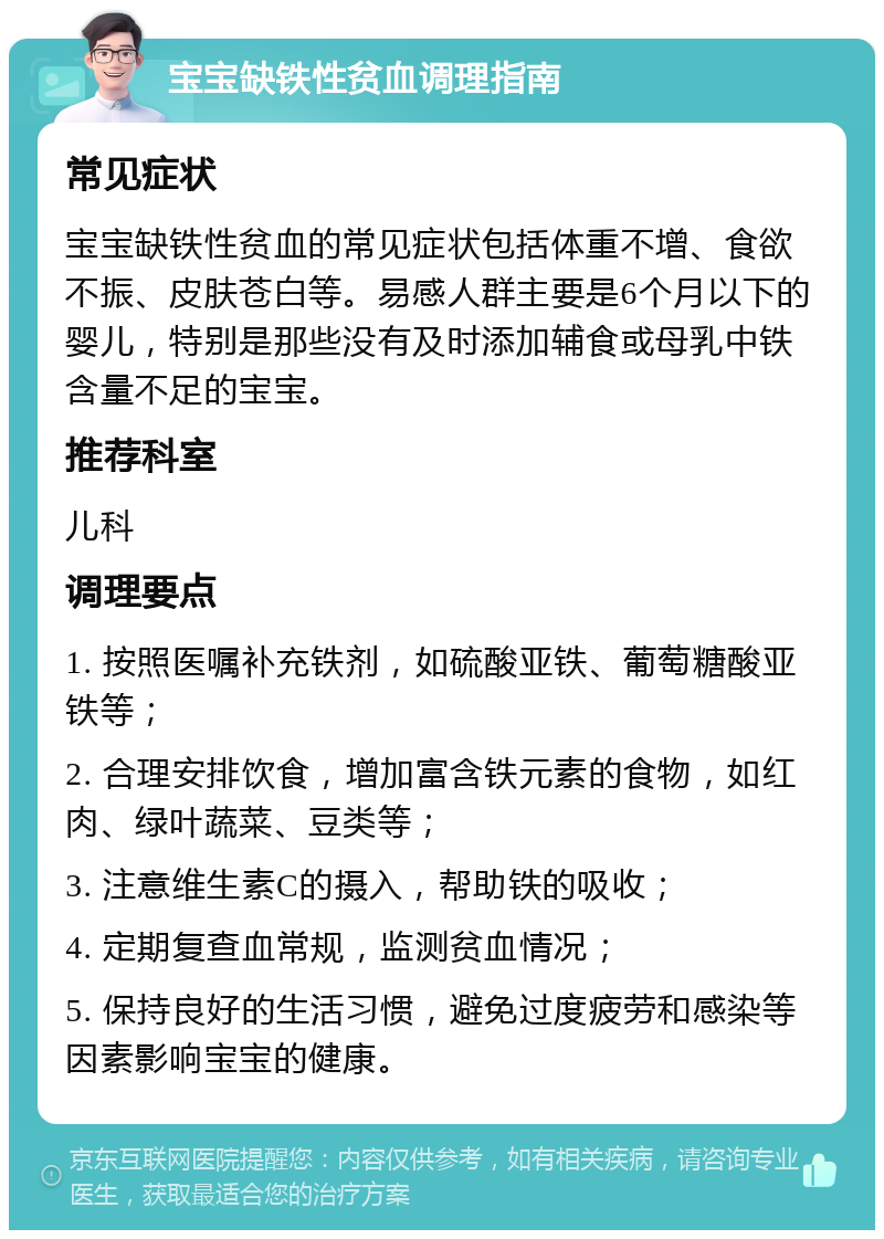 宝宝缺铁性贫血调理指南 常见症状 宝宝缺铁性贫血的常见症状包括体重不增、食欲不振、皮肤苍白等。易感人群主要是6个月以下的婴儿，特别是那些没有及时添加辅食或母乳中铁含量不足的宝宝。 推荐科室 儿科 调理要点 1. 按照医嘱补充铁剂，如硫酸亚铁、葡萄糖酸亚铁等； 2. 合理安排饮食，增加富含铁元素的食物，如红肉、绿叶蔬菜、豆类等； 3. 注意维生素C的摄入，帮助铁的吸收； 4. 定期复查血常规，监测贫血情况； 5. 保持良好的生活习惯，避免过度疲劳和感染等因素影响宝宝的健康。