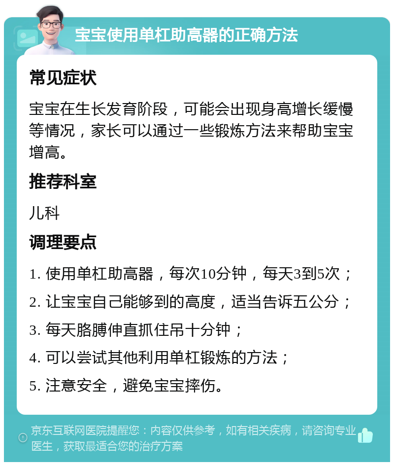 宝宝使用单杠助高器的正确方法 常见症状 宝宝在生长发育阶段，可能会出现身高增长缓慢等情况，家长可以通过一些锻炼方法来帮助宝宝增高。 推荐科室 儿科 调理要点 1. 使用单杠助高器，每次10分钟，每天3到5次； 2. 让宝宝自己能够到的高度，适当告诉五公分； 3. 每天胳膊伸直抓住吊十分钟； 4. 可以尝试其他利用单杠锻炼的方法； 5. 注意安全，避免宝宝摔伤。