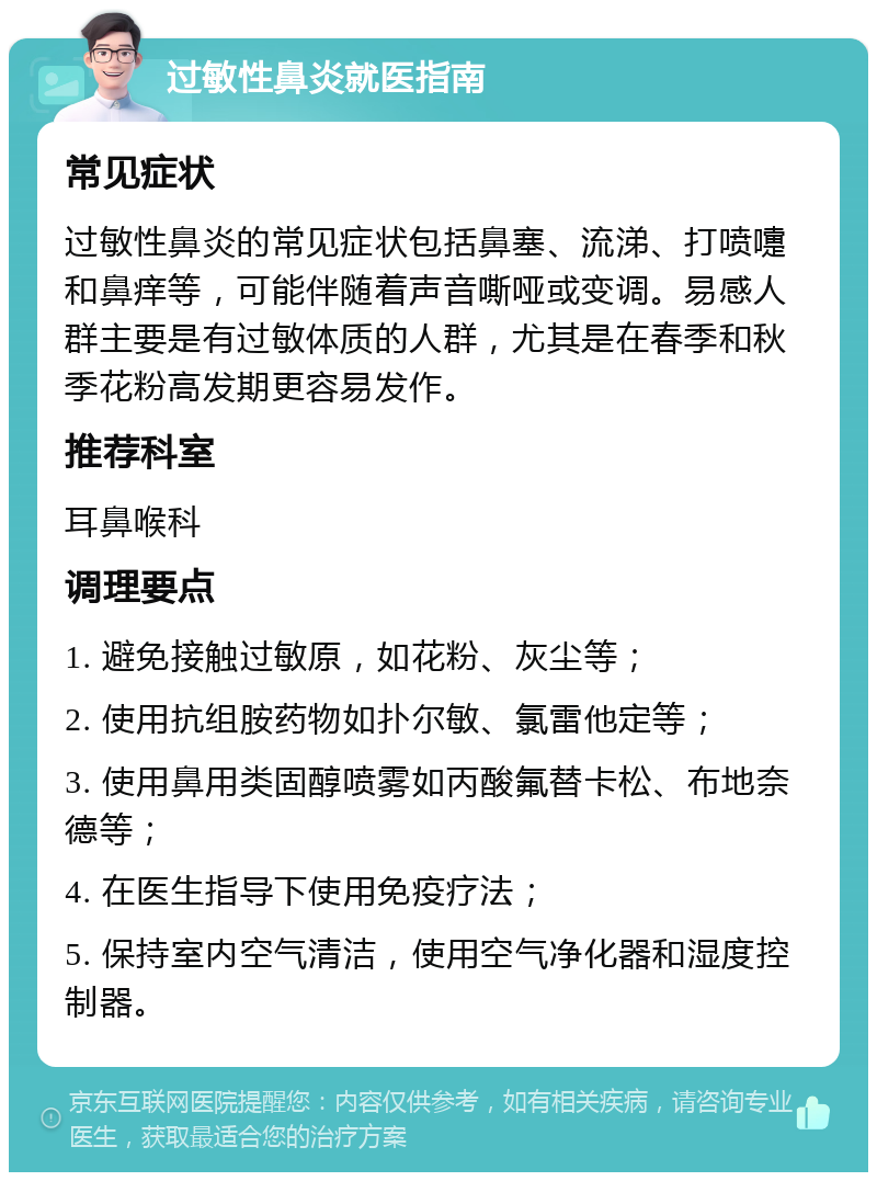 过敏性鼻炎就医指南 常见症状 过敏性鼻炎的常见症状包括鼻塞、流涕、打喷嚏和鼻痒等，可能伴随着声音嘶哑或变调。易感人群主要是有过敏体质的人群，尤其是在春季和秋季花粉高发期更容易发作。 推荐科室 耳鼻喉科 调理要点 1. 避免接触过敏原，如花粉、灰尘等； 2. 使用抗组胺药物如扑尔敏、氯雷他定等； 3. 使用鼻用类固醇喷雾如丙酸氟替卡松、布地奈德等； 4. 在医生指导下使用免疫疗法； 5. 保持室内空气清洁，使用空气净化器和湿度控制器。