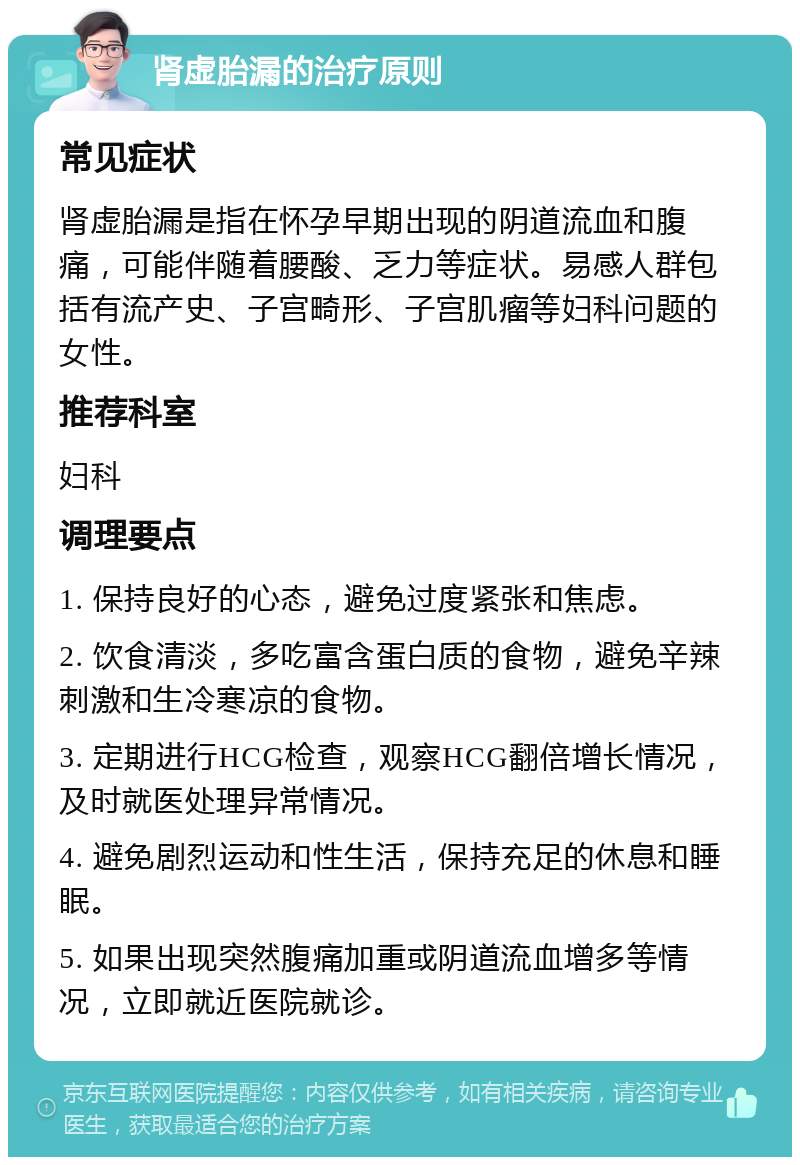 肾虚胎漏的治疗原则 常见症状 肾虚胎漏是指在怀孕早期出现的阴道流血和腹痛，可能伴随着腰酸、乏力等症状。易感人群包括有流产史、子宫畸形、子宫肌瘤等妇科问题的女性。 推荐科室 妇科 调理要点 1. 保持良好的心态，避免过度紧张和焦虑。 2. 饮食清淡，多吃富含蛋白质的食物，避免辛辣刺激和生冷寒凉的食物。 3. 定期进行HCG检查，观察HCG翻倍增长情况，及时就医处理异常情况。 4. 避免剧烈运动和性生活，保持充足的休息和睡眠。 5. 如果出现突然腹痛加重或阴道流血增多等情况，立即就近医院就诊。