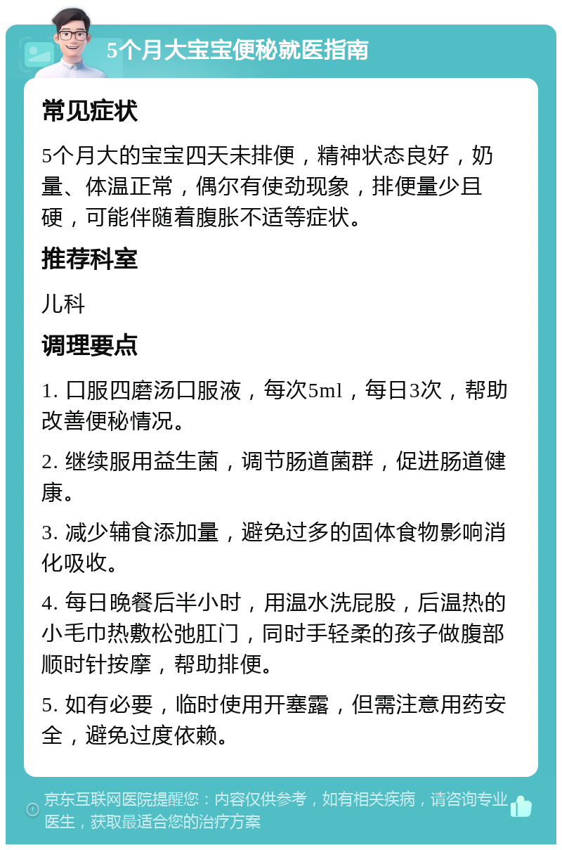 5个月大宝宝便秘就医指南 常见症状 5个月大的宝宝四天未排便，精神状态良好，奶量、体温正常，偶尔有使劲现象，排便量少且硬，可能伴随着腹胀不适等症状。 推荐科室 儿科 调理要点 1. 口服四磨汤口服液，每次5ml，每日3次，帮助改善便秘情况。 2. 继续服用益生菌，调节肠道菌群，促进肠道健康。 3. 减少辅食添加量，避免过多的固体食物影响消化吸收。 4. 每日晚餐后半小时，用温水洗屁股，后温热的小毛巾热敷松弛肛门，同时手轻柔的孩子做腹部顺时针按摩，帮助排便。 5. 如有必要，临时使用开塞露，但需注意用药安全，避免过度依赖。