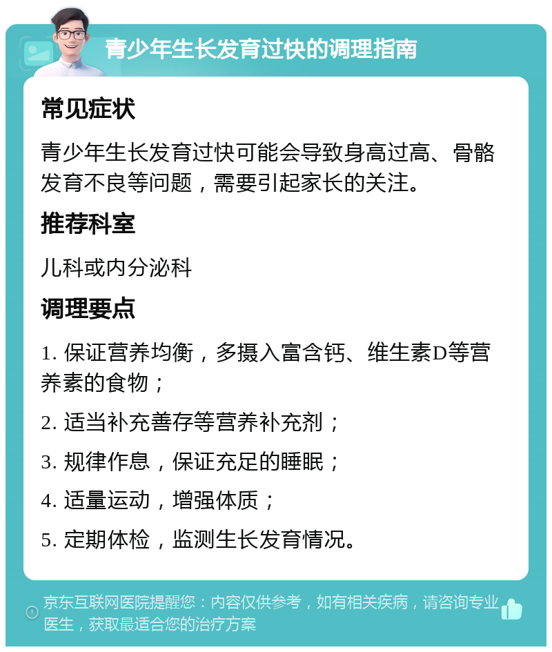 青少年生长发育过快的调理指南 常见症状 青少年生长发育过快可能会导致身高过高、骨骼发育不良等问题，需要引起家长的关注。 推荐科室 儿科或内分泌科 调理要点 1. 保证营养均衡，多摄入富含钙、维生素D等营养素的食物； 2. 适当补充善存等营养补充剂； 3. 规律作息，保证充足的睡眠； 4. 适量运动，增强体质； 5. 定期体检，监测生长发育情况。