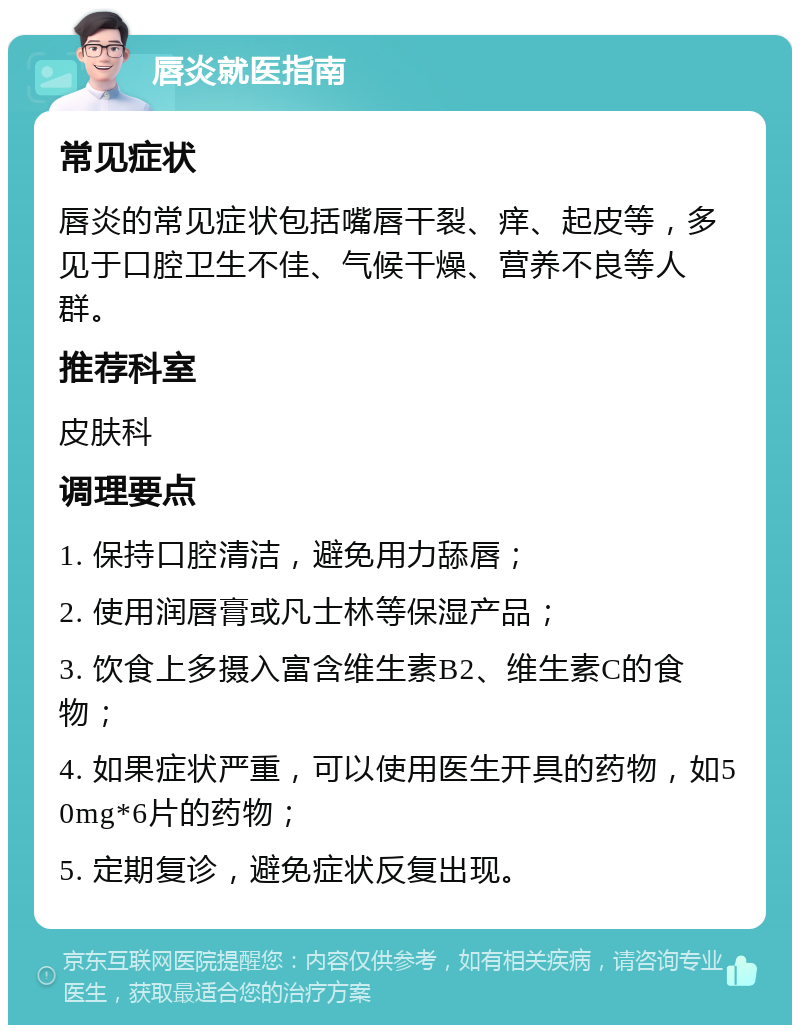 唇炎就医指南 常见症状 唇炎的常见症状包括嘴唇干裂、痒、起皮等，多见于口腔卫生不佳、气候干燥、营养不良等人群。 推荐科室 皮肤科 调理要点 1. 保持口腔清洁，避免用力舔唇； 2. 使用润唇膏或凡士林等保湿产品； 3. 饮食上多摄入富含维生素B2、维生素C的食物； 4. 如果症状严重，可以使用医生开具的药物，如50mg*6片的药物； 5. 定期复诊，避免症状反复出现。