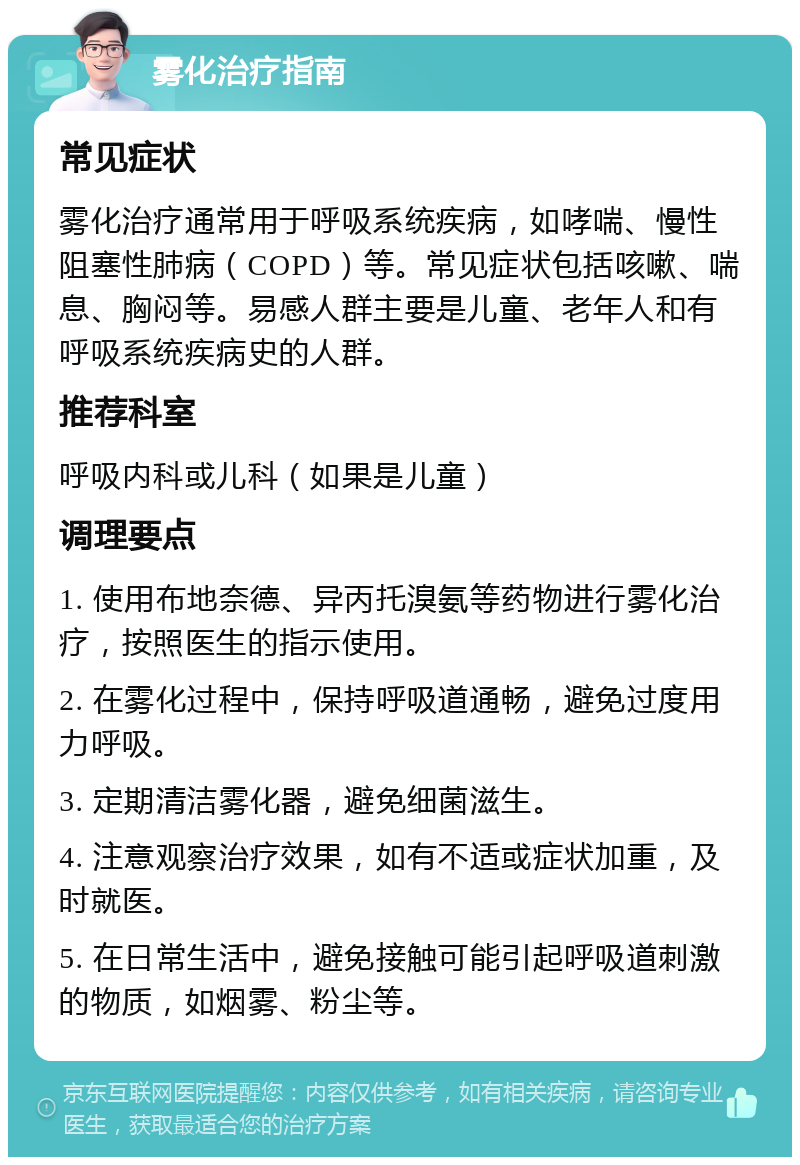 雾化治疗指南 常见症状 雾化治疗通常用于呼吸系统疾病，如哮喘、慢性阻塞性肺病（COPD）等。常见症状包括咳嗽、喘息、胸闷等。易感人群主要是儿童、老年人和有呼吸系统疾病史的人群。 推荐科室 呼吸内科或儿科（如果是儿童） 调理要点 1. 使用布地奈德、异丙托溴氨等药物进行雾化治疗，按照医生的指示使用。 2. 在雾化过程中，保持呼吸道通畅，避免过度用力呼吸。 3. 定期清洁雾化器，避免细菌滋生。 4. 注意观察治疗效果，如有不适或症状加重，及时就医。 5. 在日常生活中，避免接触可能引起呼吸道刺激的物质，如烟雾、粉尘等。