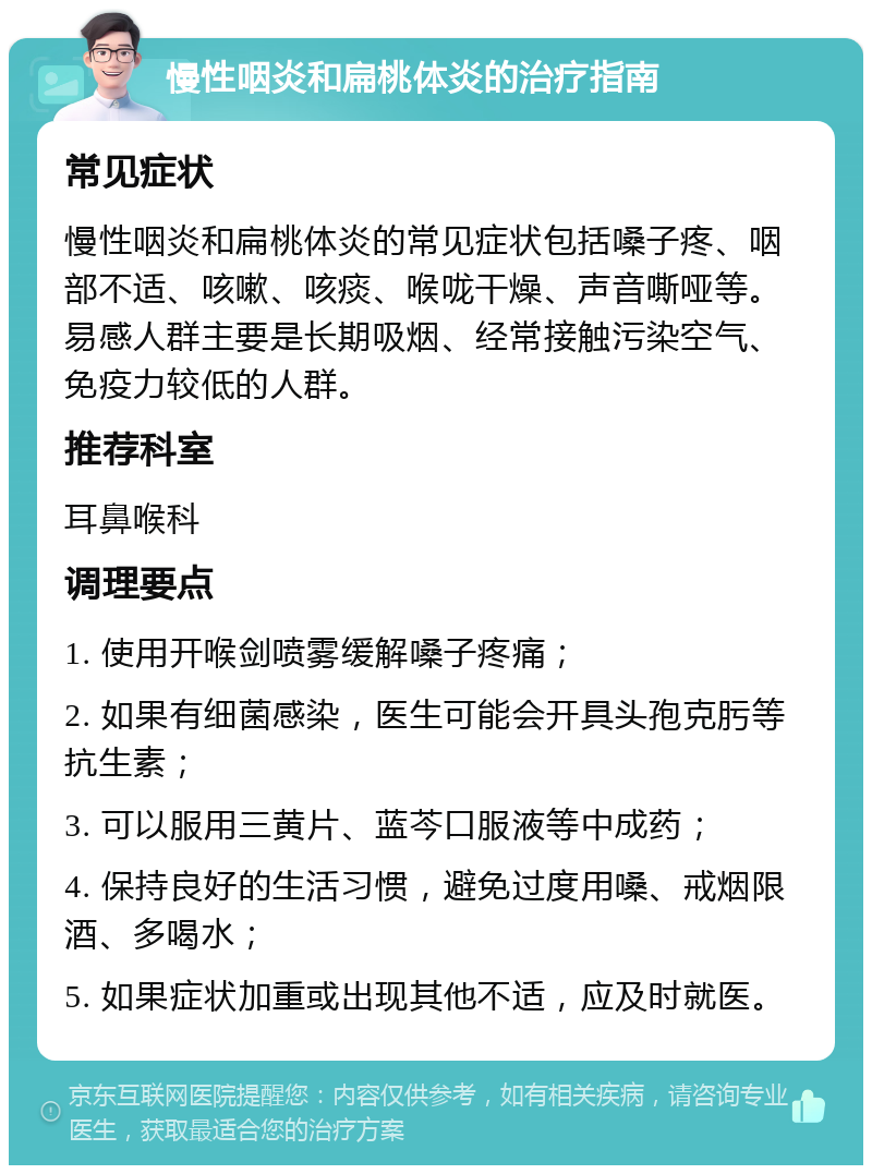 慢性咽炎和扁桃体炎的治疗指南 常见症状 慢性咽炎和扁桃体炎的常见症状包括嗓子疼、咽部不适、咳嗽、咳痰、喉咙干燥、声音嘶哑等。易感人群主要是长期吸烟、经常接触污染空气、免疫力较低的人群。 推荐科室 耳鼻喉科 调理要点 1. 使用开喉剑喷雾缓解嗓子疼痛； 2. 如果有细菌感染，医生可能会开具头孢克肟等抗生素； 3. 可以服用三黄片、蓝芩口服液等中成药； 4. 保持良好的生活习惯，避免过度用嗓、戒烟限酒、多喝水； 5. 如果症状加重或出现其他不适，应及时就医。