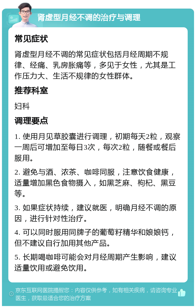 肾虚型月经不调的治疗与调理 常见症状 肾虚型月经不调的常见症状包括月经周期不规律、经痛、乳房胀痛等，多见于女性，尤其是工作压力大、生活不规律的女性群体。 推荐科室 妇科 调理要点 1. 使用月见草胶囊进行调理，初期每天2粒，观察一周后可增加至每日3次，每次2粒，随餐或餐后服用。 2. 避免与酒、浓茶、咖啡同服，注意饮食健康，适量增加黑色食物摄入，如黑芝麻、枸杞、黑豆等。 3. 如果症状持续，建议就医，明确月经不调的原因，进行针对性治疗。 4. 可以同时服用同牌子的葡萄籽精华和娘娘钙，但不建议自行加用其他产品。 5. 长期喝咖啡可能会对月经周期产生影响，建议适量饮用或避免饮用。