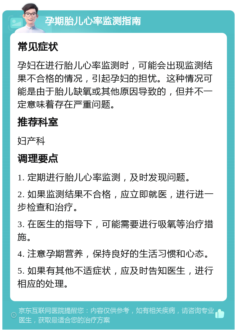 孕期胎儿心率监测指南 常见症状 孕妇在进行胎儿心率监测时，可能会出现监测结果不合格的情况，引起孕妇的担忧。这种情况可能是由于胎儿缺氧或其他原因导致的，但并不一定意味着存在严重问题。 推荐科室 妇产科 调理要点 1. 定期进行胎儿心率监测，及时发现问题。 2. 如果监测结果不合格，应立即就医，进行进一步检查和治疗。 3. 在医生的指导下，可能需要进行吸氧等治疗措施。 4. 注意孕期营养，保持良好的生活习惯和心态。 5. 如果有其他不适症状，应及时告知医生，进行相应的处理。