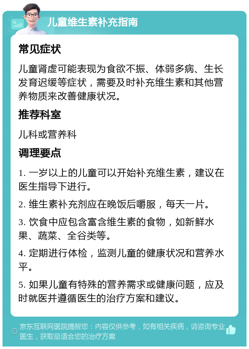 儿童维生素补充指南 常见症状 儿童肾虚可能表现为食欲不振、体弱多病、生长发育迟缓等症状，需要及时补充维生素和其他营养物质来改善健康状况。 推荐科室 儿科或营养科 调理要点 1. 一岁以上的儿童可以开始补充维生素，建议在医生指导下进行。 2. 维生素补充剂应在晚饭后嚼服，每天一片。 3. 饮食中应包含富含维生素的食物，如新鲜水果、蔬菜、全谷类等。 4. 定期进行体检，监测儿童的健康状况和营养水平。 5. 如果儿童有特殊的营养需求或健康问题，应及时就医并遵循医生的治疗方案和建议。