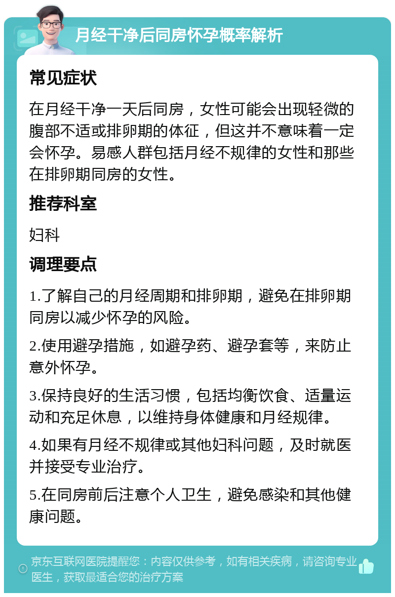 月经干净后同房怀孕概率解析 常见症状 在月经干净一天后同房，女性可能会出现轻微的腹部不适或排卵期的体征，但这并不意味着一定会怀孕。易感人群包括月经不规律的女性和那些在排卵期同房的女性。 推荐科室 妇科 调理要点 1.了解自己的月经周期和排卵期，避免在排卵期同房以减少怀孕的风险。 2.使用避孕措施，如避孕药、避孕套等，来防止意外怀孕。 3.保持良好的生活习惯，包括均衡饮食、适量运动和充足休息，以维持身体健康和月经规律。 4.如果有月经不规律或其他妇科问题，及时就医并接受专业治疗。 5.在同房前后注意个人卫生，避免感染和其他健康问题。