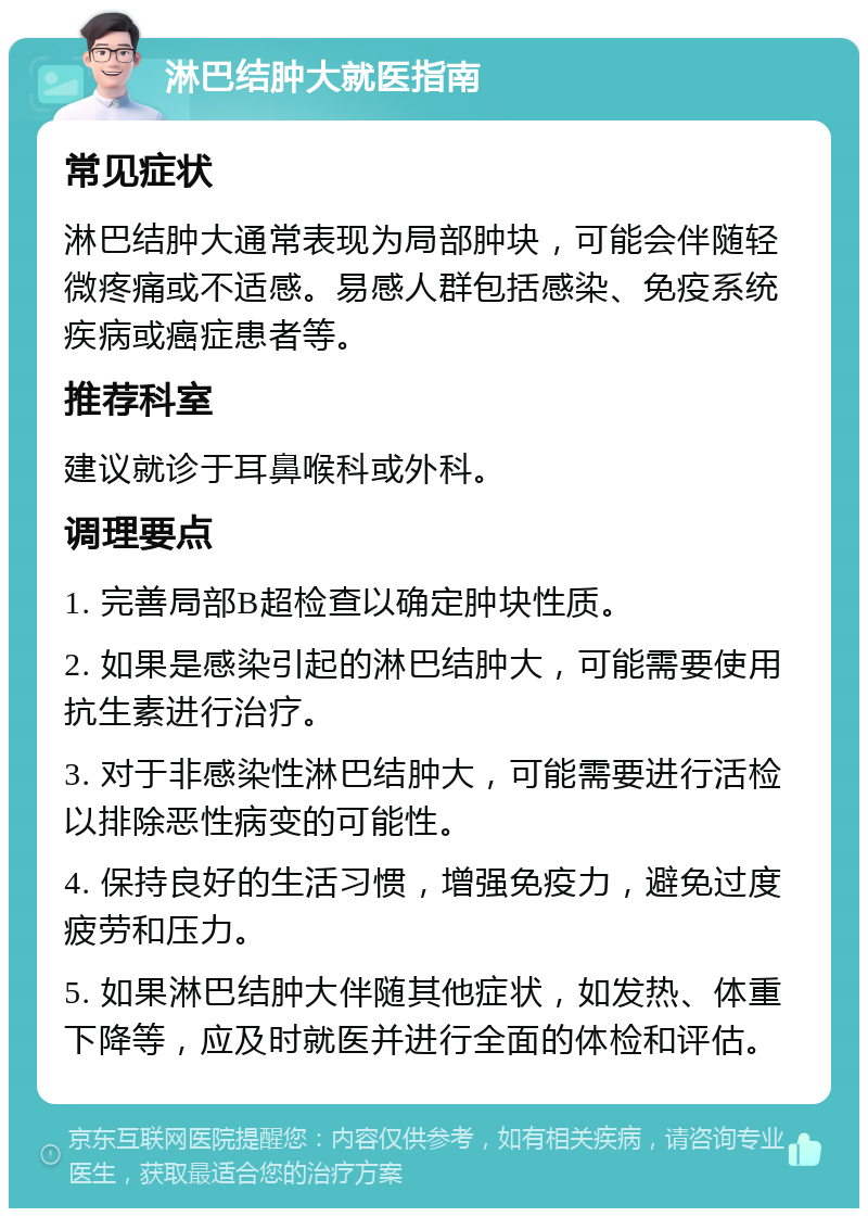 淋巴结肿大就医指南 常见症状 淋巴结肿大通常表现为局部肿块，可能会伴随轻微疼痛或不适感。易感人群包括感染、免疫系统疾病或癌症患者等。 推荐科室 建议就诊于耳鼻喉科或外科。 调理要点 1. 完善局部B超检查以确定肿块性质。 2. 如果是感染引起的淋巴结肿大，可能需要使用抗生素进行治疗。 3. 对于非感染性淋巴结肿大，可能需要进行活检以排除恶性病变的可能性。 4. 保持良好的生活习惯，增强免疫力，避免过度疲劳和压力。 5. 如果淋巴结肿大伴随其他症状，如发热、体重下降等，应及时就医并进行全面的体检和评估。