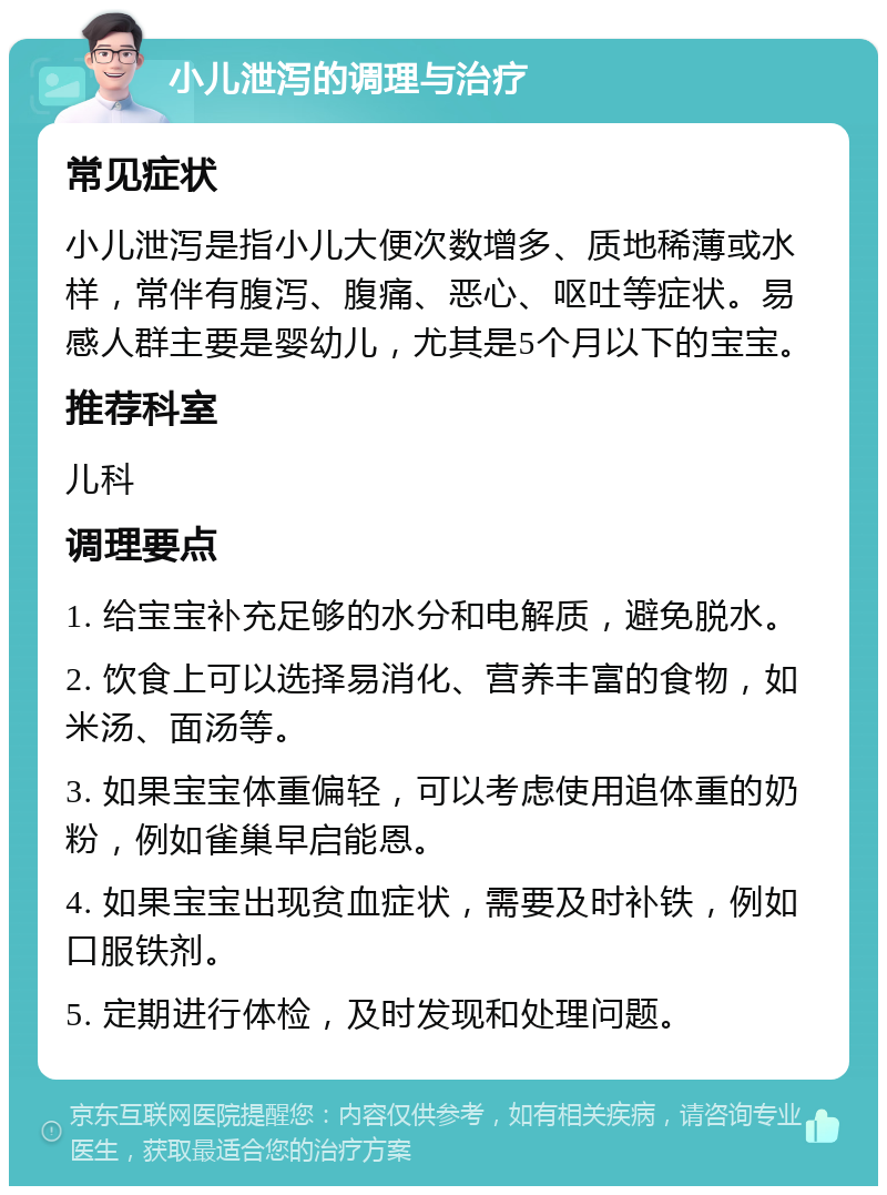 小儿泄泻的调理与治疗 常见症状 小儿泄泻是指小儿大便次数增多、质地稀薄或水样，常伴有腹泻、腹痛、恶心、呕吐等症状。易感人群主要是婴幼儿，尤其是5个月以下的宝宝。 推荐科室 儿科 调理要点 1. 给宝宝补充足够的水分和电解质，避免脱水。 2. 饮食上可以选择易消化、营养丰富的食物，如米汤、面汤等。 3. 如果宝宝体重偏轻，可以考虑使用追体重的奶粉，例如雀巢早启能恩。 4. 如果宝宝出现贫血症状，需要及时补铁，例如口服铁剂。 5. 定期进行体检，及时发现和处理问题。