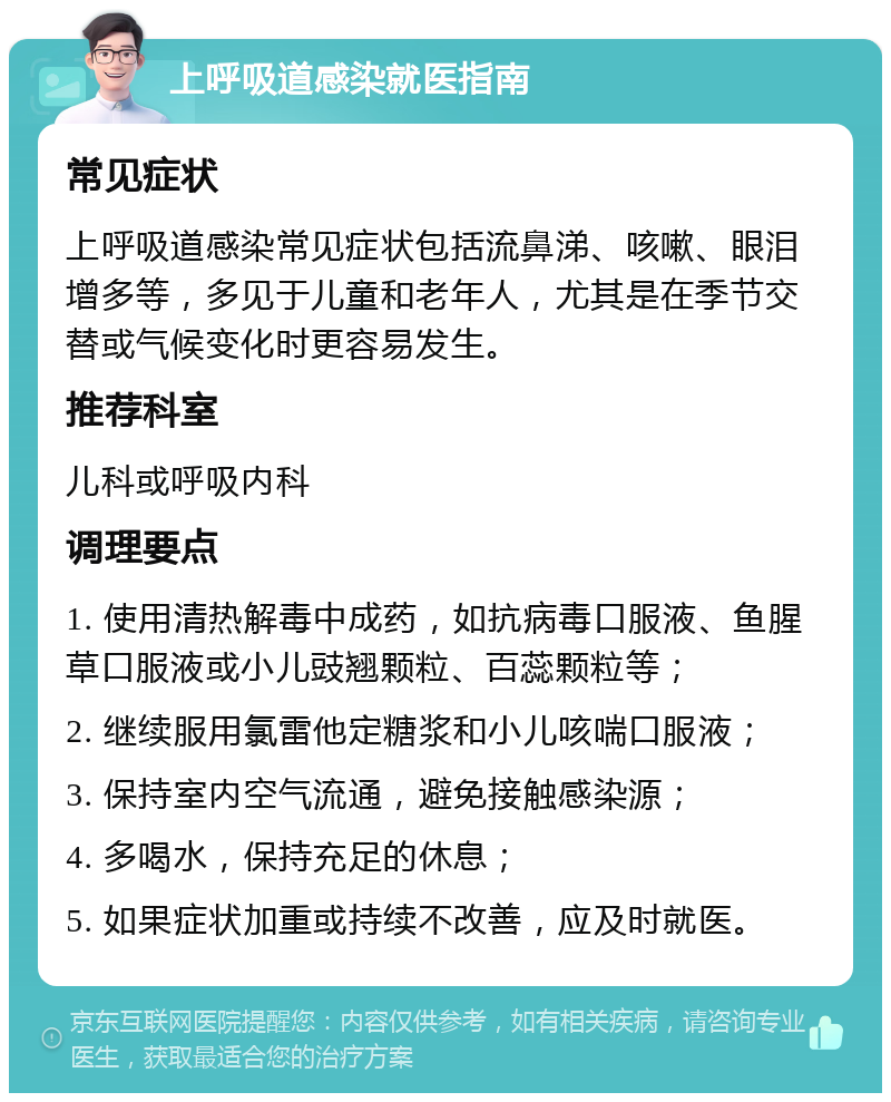 上呼吸道感染就医指南 常见症状 上呼吸道感染常见症状包括流鼻涕、咳嗽、眼泪增多等，多见于儿童和老年人，尤其是在季节交替或气候变化时更容易发生。 推荐科室 儿科或呼吸内科 调理要点 1. 使用清热解毒中成药，如抗病毒口服液、鱼腥草口服液或小儿豉翘颗粒、百蕊颗粒等； 2. 继续服用氯雷他定糖浆和小儿咳喘口服液； 3. 保持室内空气流通，避免接触感染源； 4. 多喝水，保持充足的休息； 5. 如果症状加重或持续不改善，应及时就医。