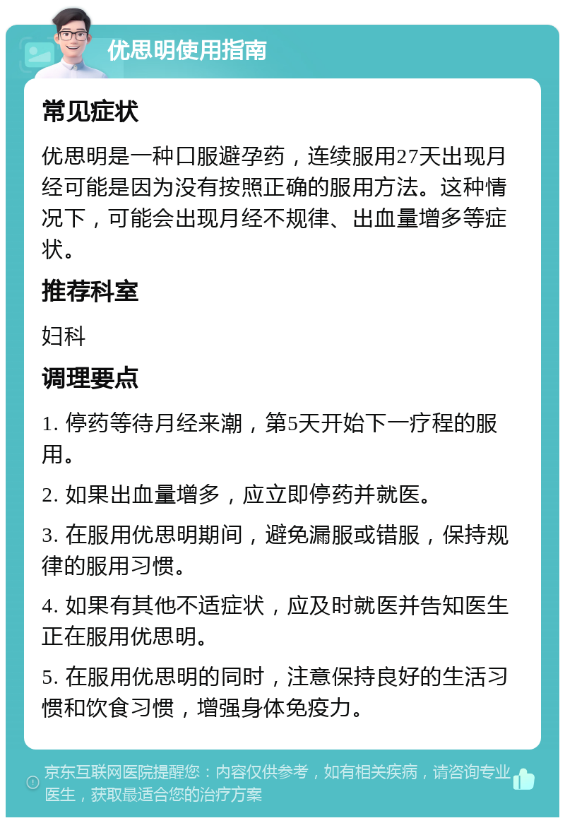 优思明使用指南 常见症状 优思明是一种口服避孕药，连续服用27天出现月经可能是因为没有按照正确的服用方法。这种情况下，可能会出现月经不规律、出血量增多等症状。 推荐科室 妇科 调理要点 1. 停药等待月经来潮，第5天开始下一疗程的服用。 2. 如果出血量增多，应立即停药并就医。 3. 在服用优思明期间，避免漏服或错服，保持规律的服用习惯。 4. 如果有其他不适症状，应及时就医并告知医生正在服用优思明。 5. 在服用优思明的同时，注意保持良好的生活习惯和饮食习惯，增强身体免疫力。