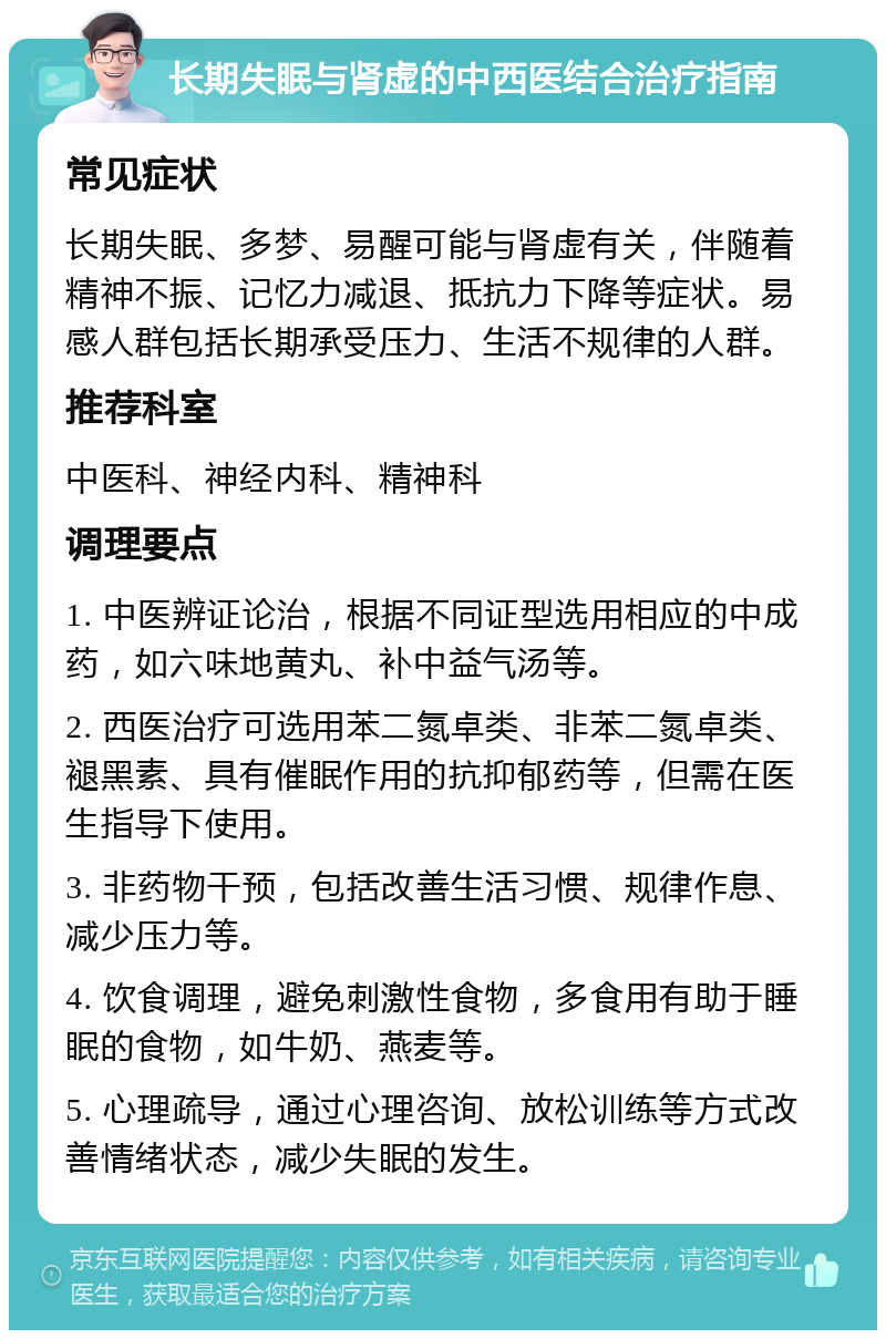 长期失眠与肾虚的中西医结合治疗指南 常见症状 长期失眠、多梦、易醒可能与肾虚有关，伴随着精神不振、记忆力减退、抵抗力下降等症状。易感人群包括长期承受压力、生活不规律的人群。 推荐科室 中医科、神经内科、精神科 调理要点 1. 中医辨证论治，根据不同证型选用相应的中成药，如六味地黄丸、补中益气汤等。 2. 西医治疗可选用苯二氮卓类、非苯二氮卓类、褪黑素、具有催眠作用的抗抑郁药等，但需在医生指导下使用。 3. 非药物干预，包括改善生活习惯、规律作息、减少压力等。 4. 饮食调理，避免刺激性食物，多食用有助于睡眠的食物，如牛奶、燕麦等。 5. 心理疏导，通过心理咨询、放松训练等方式改善情绪状态，减少失眠的发生。