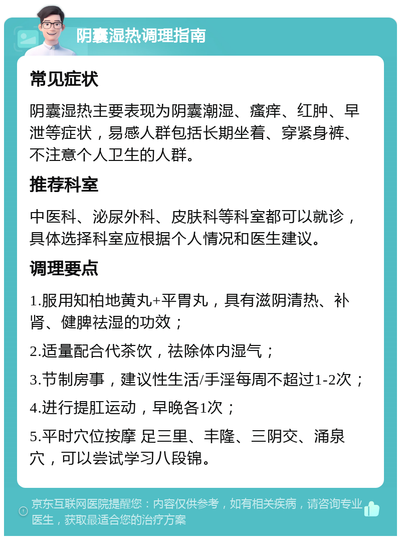 阴囊湿热调理指南 常见症状 阴囊湿热主要表现为阴囊潮湿、瘙痒、红肿、早泄等症状，易感人群包括长期坐着、穿紧身裤、不注意个人卫生的人群。 推荐科室 中医科、泌尿外科、皮肤科等科室都可以就诊，具体选择科室应根据个人情况和医生建议。 调理要点 1.服用知柏地黄丸+平胃丸，具有滋阴清热、补肾、健脾祛湿的功效； 2.适量配合代茶饮，祛除体内湿气； 3.节制房事，建议性生活/手淫每周不超过1-2次； 4.进行提肛运动，早晚各1次； 5.平时穴位按摩 足三里、丰隆、三阴交、涌泉穴，可以尝试学习八段锦。