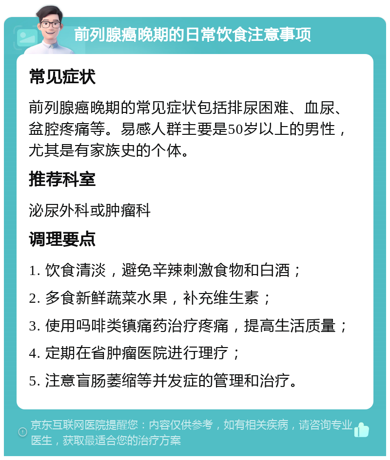 前列腺癌晚期的日常饮食注意事项 常见症状 前列腺癌晚期的常见症状包括排尿困难、血尿、盆腔疼痛等。易感人群主要是50岁以上的男性，尤其是有家族史的个体。 推荐科室 泌尿外科或肿瘤科 调理要点 1. 饮食清淡，避免辛辣刺激食物和白酒； 2. 多食新鲜蔬菜水果，补充维生素； 3. 使用吗啡类镇痛药治疗疼痛，提高生活质量； 4. 定期在省肿瘤医院进行理疗； 5. 注意盲肠萎缩等并发症的管理和治疗。