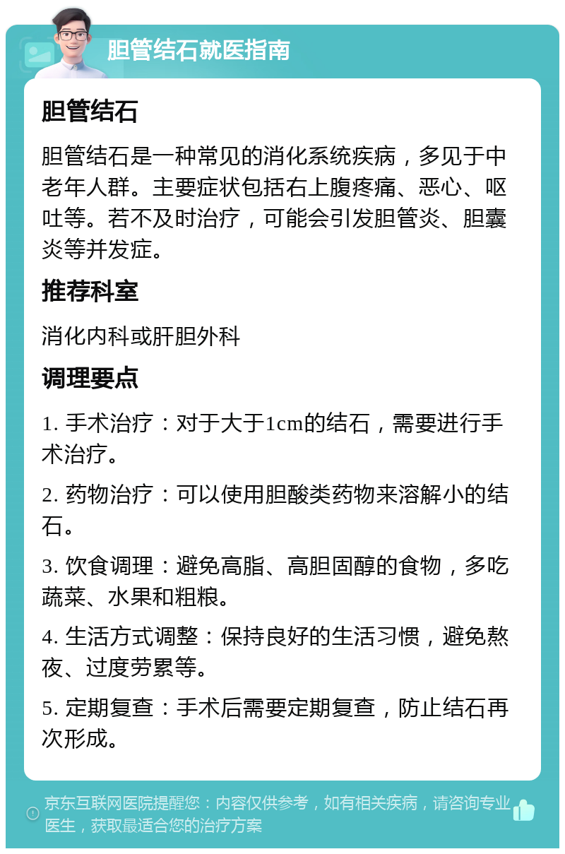 胆管结石就医指南 胆管结石 胆管结石是一种常见的消化系统疾病，多见于中老年人群。主要症状包括右上腹疼痛、恶心、呕吐等。若不及时治疗，可能会引发胆管炎、胆囊炎等并发症。 推荐科室 消化内科或肝胆外科 调理要点 1. 手术治疗：对于大于1cm的结石，需要进行手术治疗。 2. 药物治疗：可以使用胆酸类药物来溶解小的结石。 3. 饮食调理：避免高脂、高胆固醇的食物，多吃蔬菜、水果和粗粮。 4. 生活方式调整：保持良好的生活习惯，避免熬夜、过度劳累等。 5. 定期复查：手术后需要定期复查，防止结石再次形成。