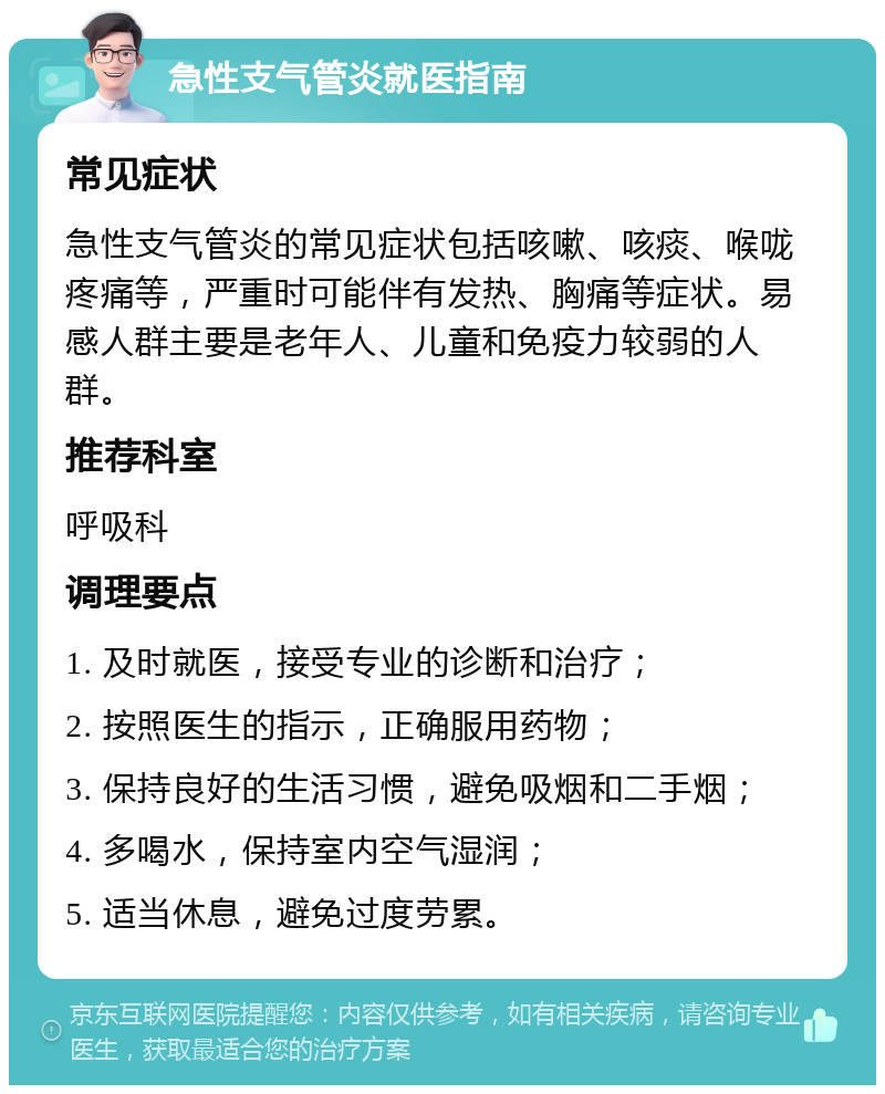 急性支气管炎就医指南 常见症状 急性支气管炎的常见症状包括咳嗽、咳痰、喉咙疼痛等，严重时可能伴有发热、胸痛等症状。易感人群主要是老年人、儿童和免疫力较弱的人群。 推荐科室 呼吸科 调理要点 1. 及时就医，接受专业的诊断和治疗； 2. 按照医生的指示，正确服用药物； 3. 保持良好的生活习惯，避免吸烟和二手烟； 4. 多喝水，保持室内空气湿润； 5. 适当休息，避免过度劳累。