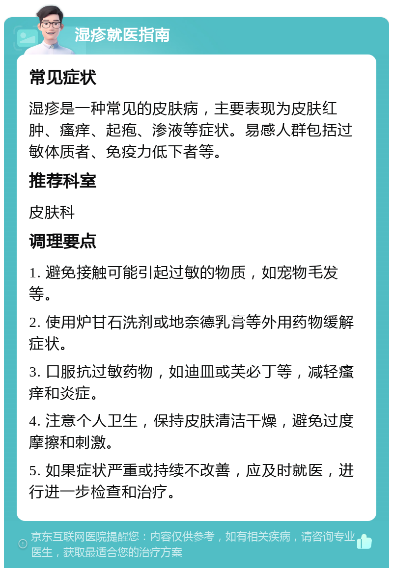 湿疹就医指南 常见症状 湿疹是一种常见的皮肤病，主要表现为皮肤红肿、瘙痒、起疱、渗液等症状。易感人群包括过敏体质者、免疫力低下者等。 推荐科室 皮肤科 调理要点 1. 避免接触可能引起过敏的物质，如宠物毛发等。 2. 使用炉甘石洗剂或地奈德乳膏等外用药物缓解症状。 3. 口服抗过敏药物，如迪皿或芙必丁等，减轻瘙痒和炎症。 4. 注意个人卫生，保持皮肤清洁干燥，避免过度摩擦和刺激。 5. 如果症状严重或持续不改善，应及时就医，进行进一步检查和治疗。