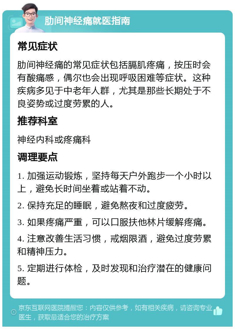 肋间神经痛就医指南 常见症状 肋间神经痛的常见症状包括膈肌疼痛，按压时会有酸痛感，偶尔也会出现呼吸困难等症状。这种疾病多见于中老年人群，尤其是那些长期处于不良姿势或过度劳累的人。 推荐科室 神经内科或疼痛科 调理要点 1. 加强运动锻炼，坚持每天户外跑步一个小时以上，避免长时间坐着或站着不动。 2. 保持充足的睡眠，避免熬夜和过度疲劳。 3. 如果疼痛严重，可以口服扶他林片缓解疼痛。 4. 注意改善生活习惯，戒烟限酒，避免过度劳累和精神压力。 5. 定期进行体检，及时发现和治疗潜在的健康问题。