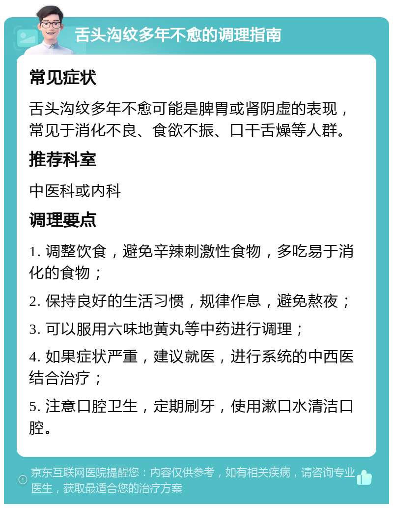 舌头沟纹多年不愈的调理指南 常见症状 舌头沟纹多年不愈可能是脾胃或肾阴虚的表现，常见于消化不良、食欲不振、口干舌燥等人群。 推荐科室 中医科或内科 调理要点 1. 调整饮食，避免辛辣刺激性食物，多吃易于消化的食物； 2. 保持良好的生活习惯，规律作息，避免熬夜； 3. 可以服用六味地黄丸等中药进行调理； 4. 如果症状严重，建议就医，进行系统的中西医结合治疗； 5. 注意口腔卫生，定期刷牙，使用漱口水清洁口腔。