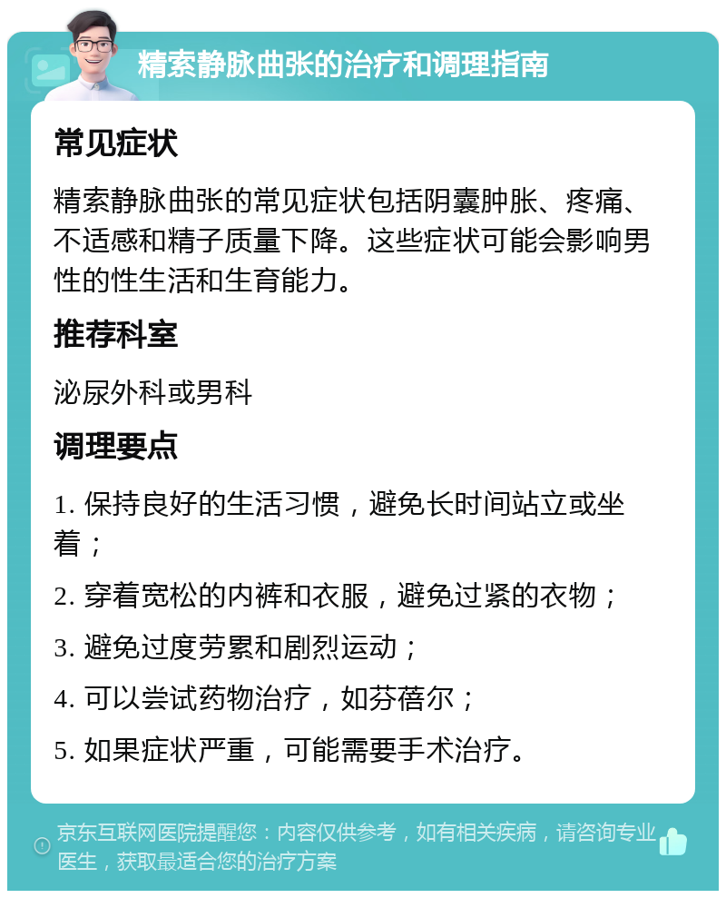 精索静脉曲张的治疗和调理指南 常见症状 精索静脉曲张的常见症状包括阴囊肿胀、疼痛、不适感和精子质量下降。这些症状可能会影响男性的性生活和生育能力。 推荐科室 泌尿外科或男科 调理要点 1. 保持良好的生活习惯，避免长时间站立或坐着； 2. 穿着宽松的内裤和衣服，避免过紧的衣物； 3. 避免过度劳累和剧烈运动； 4. 可以尝试药物治疗，如芬蓓尔； 5. 如果症状严重，可能需要手术治疗。