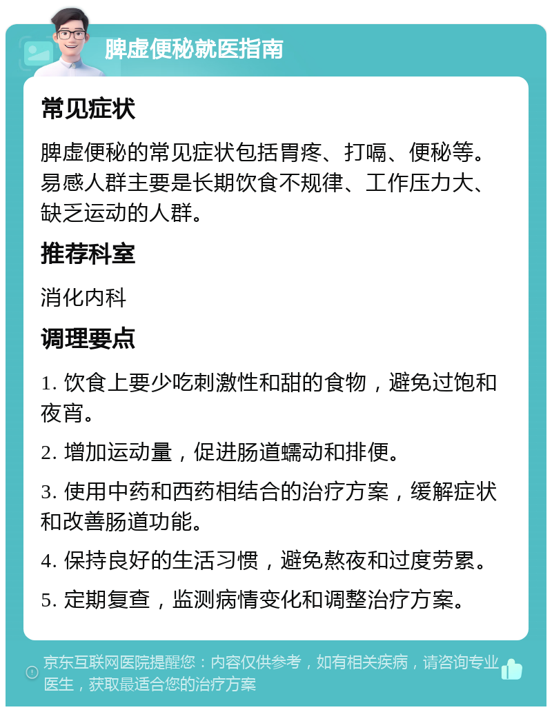 脾虚便秘就医指南 常见症状 脾虚便秘的常见症状包括胃疼、打嗝、便秘等。易感人群主要是长期饮食不规律、工作压力大、缺乏运动的人群。 推荐科室 消化内科 调理要点 1. 饮食上要少吃刺激性和甜的食物，避免过饱和夜宵。 2. 增加运动量，促进肠道蠕动和排便。 3. 使用中药和西药相结合的治疗方案，缓解症状和改善肠道功能。 4. 保持良好的生活习惯，避免熬夜和过度劳累。 5. 定期复查，监测病情变化和调整治疗方案。