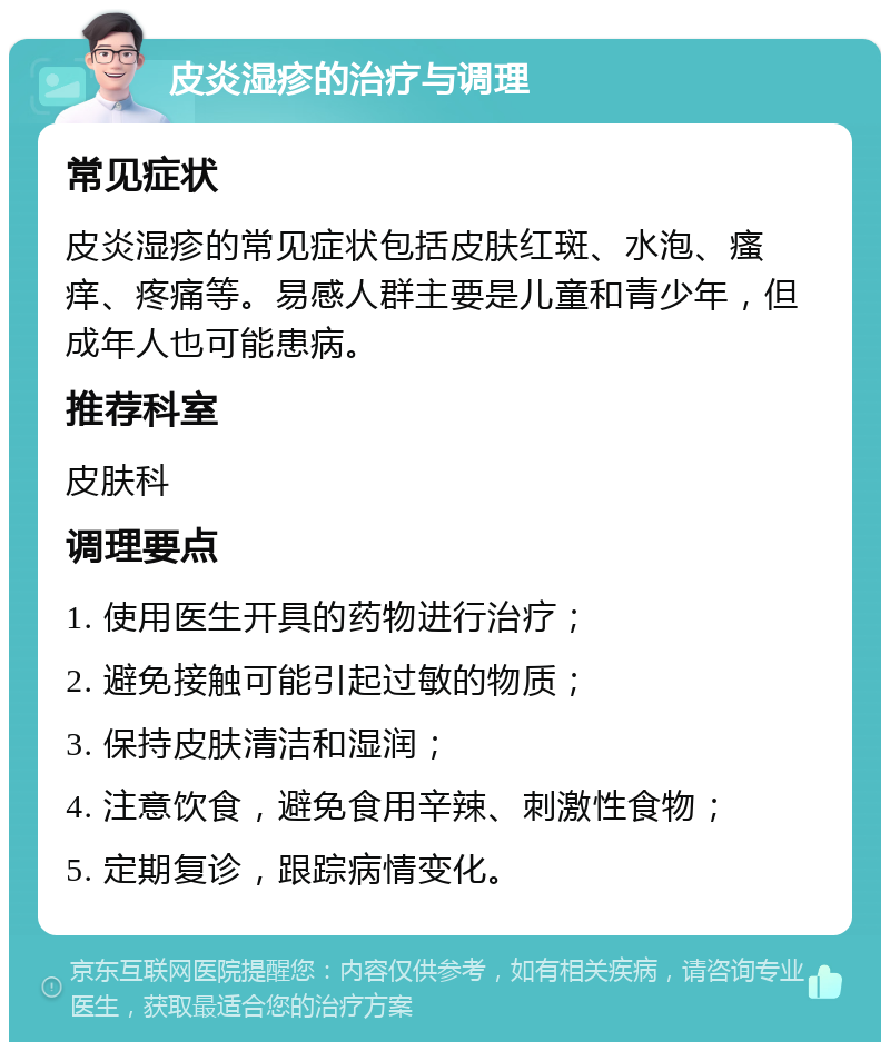 皮炎湿疹的治疗与调理 常见症状 皮炎湿疹的常见症状包括皮肤红斑、水泡、瘙痒、疼痛等。易感人群主要是儿童和青少年，但成年人也可能患病。 推荐科室 皮肤科 调理要点 1. 使用医生开具的药物进行治疗； 2. 避免接触可能引起过敏的物质； 3. 保持皮肤清洁和湿润； 4. 注意饮食，避免食用辛辣、刺激性食物； 5. 定期复诊，跟踪病情变化。