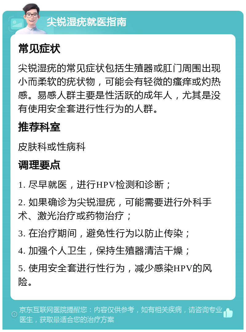 尖锐湿疣就医指南 常见症状 尖锐湿疣的常见症状包括生殖器或肛门周围出现小而柔软的疣状物，可能会有轻微的瘙痒或灼热感。易感人群主要是性活跃的成年人，尤其是没有使用安全套进行性行为的人群。 推荐科室 皮肤科或性病科 调理要点 1. 尽早就医，进行HPV检测和诊断； 2. 如果确诊为尖锐湿疣，可能需要进行外科手术、激光治疗或药物治疗； 3. 在治疗期间，避免性行为以防止传染； 4. 加强个人卫生，保持生殖器清洁干燥； 5. 使用安全套进行性行为，减少感染HPV的风险。