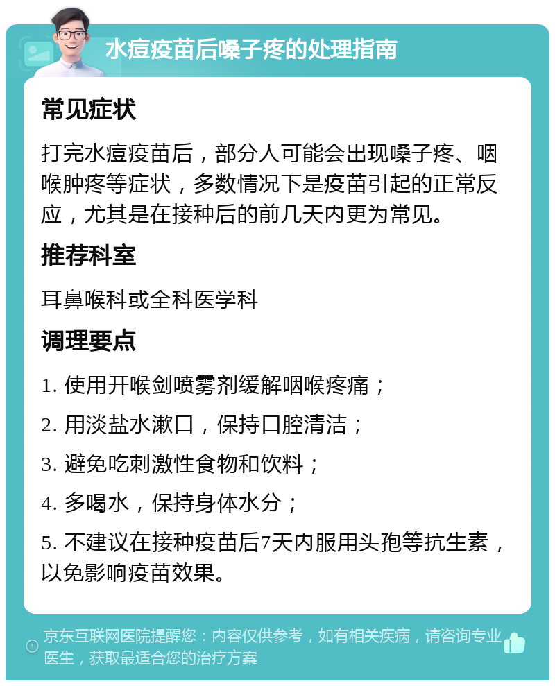 水痘疫苗后嗓子疼的处理指南 常见症状 打完水痘疫苗后，部分人可能会出现嗓子疼、咽喉肿疼等症状，多数情况下是疫苗引起的正常反应，尤其是在接种后的前几天内更为常见。 推荐科室 耳鼻喉科或全科医学科 调理要点 1. 使用开喉剑喷雾剂缓解咽喉疼痛； 2. 用淡盐水漱口，保持口腔清洁； 3. 避免吃刺激性食物和饮料； 4. 多喝水，保持身体水分； 5. 不建议在接种疫苗后7天内服用头孢等抗生素，以免影响疫苗效果。