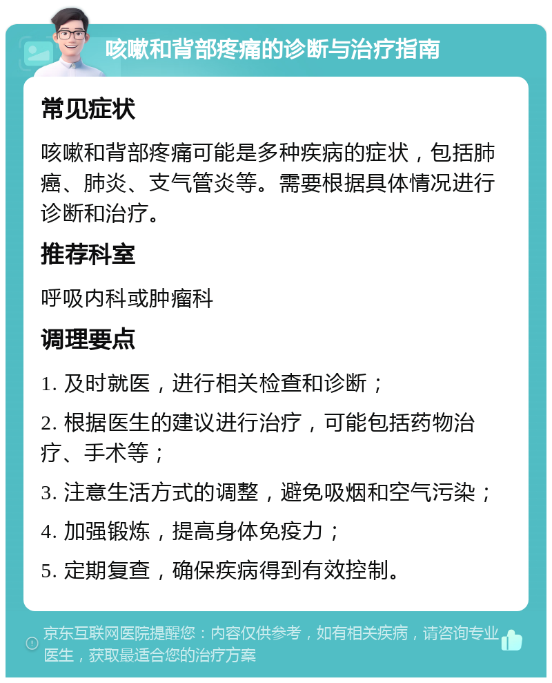 咳嗽和背部疼痛的诊断与治疗指南 常见症状 咳嗽和背部疼痛可能是多种疾病的症状，包括肺癌、肺炎、支气管炎等。需要根据具体情况进行诊断和治疗。 推荐科室 呼吸内科或肿瘤科 调理要点 1. 及时就医，进行相关检查和诊断； 2. 根据医生的建议进行治疗，可能包括药物治疗、手术等； 3. 注意生活方式的调整，避免吸烟和空气污染； 4. 加强锻炼，提高身体免疫力； 5. 定期复查，确保疾病得到有效控制。