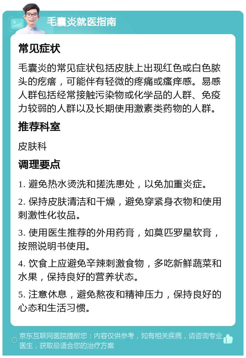 毛囊炎就医指南 常见症状 毛囊炎的常见症状包括皮肤上出现红色或白色脓头的疙瘩，可能伴有轻微的疼痛或瘙痒感。易感人群包括经常接触污染物或化学品的人群、免疫力较弱的人群以及长期使用激素类药物的人群。 推荐科室 皮肤科 调理要点 1. 避免热水烫洗和搓洗患处，以免加重炎症。 2. 保持皮肤清洁和干燥，避免穿紧身衣物和使用刺激性化妆品。 3. 使用医生推荐的外用药膏，如莫匹罗星软膏，按照说明书使用。 4. 饮食上应避免辛辣刺激食物，多吃新鲜蔬菜和水果，保持良好的营养状态。 5. 注意休息，避免熬夜和精神压力，保持良好的心态和生活习惯。